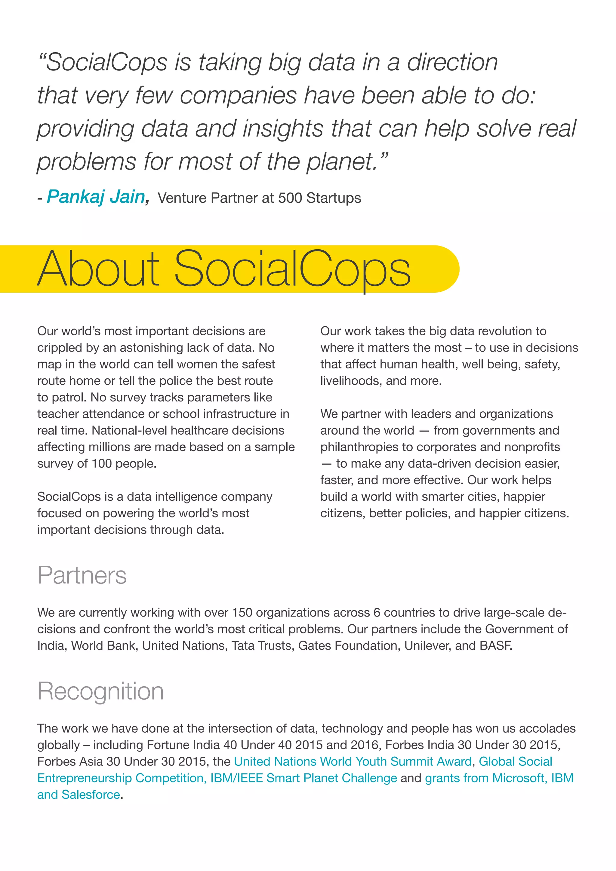 Our world’s most important decisions are
crippled by an astonishing lack of data. No
map in the world can tell women the safest
route home or tell the police the best route
to patrol. No survey tracks parameters like
teacher attendance or school infrastructure in
real time. National-level healthcare decisions
affecting millions are made based on a sample
survey of 100 people.
SocialCops is a data intelligence company
focused on powering the world’s most
important decisions through data.
“SocialCops is taking big data in a direction
that very few companies have been able to do:
providing data and insights that can help solve real
problems for most of the planet.”
- Pankaj Jain, Venture Partner at 500 Startups
Partners
We are currently working with over 150 organizations across 6 countries to drive large-scale de-
cisions and confront the world’s most critical problems. Our partners include the Government of
India, World Bank, United Nations, Tata Trusts, Gates Foundation, Unilever, and BASF.
Recognition
The work we have done at the intersection of data, technology and people has won us accolades
globally – including Fortune India 40 Under 40 2015 and 2016, Forbes India 30 Under 30 2015,
Forbes Asia 30 Under 30 2015, the United Nations World Youth Summit Award, Global Social
Entrepreneurship Competition, IBM/IEEE Smart Planet Challenge and grants from Microsoft, IBM
and Salesforce.
About SocialCops
Our work takes the big data revolution to
where it matters the most – to use in decisions
that affect human health, well being, safety,
livelihoods, and more.
We partner with leaders and organizations
around the world — from governments and
philanthropies to corporates and nonprofits
— to make any data-driven decision easier,
faster, and more effective. Our work helps
build a world with smarter cities, happier
citizens, better policies, and happier citizens.
 