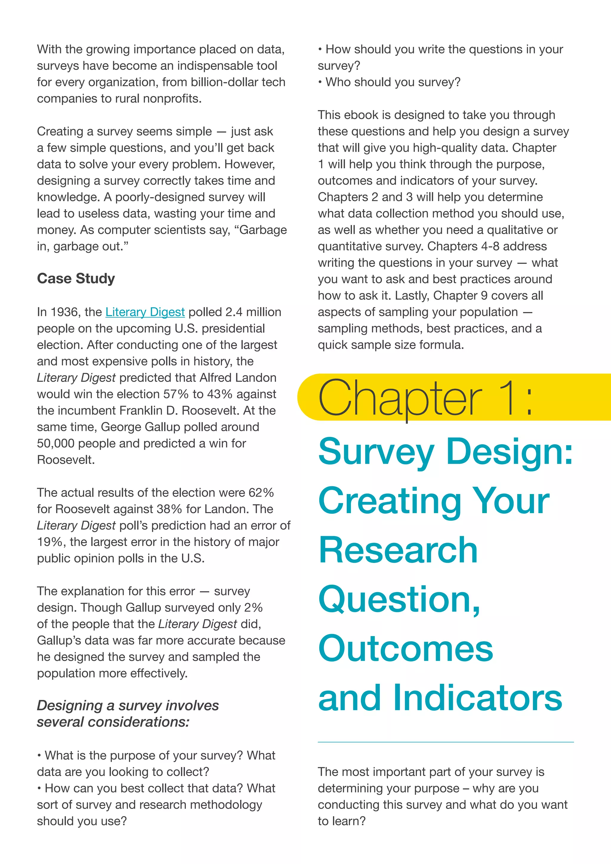 With the growing importance placed on data,
surveys have become an indispensable tool
for every organization, from billion-dollar tech
companies to rural nonprofits.
Creating a survey seems simple — just ask
a few simple questions, and you’ll get back
data to solve your every problem. However,
designing a survey correctly takes time and
knowledge. A poorly-designed survey will
lead to useless data, wasting your time and
money. As computer scientists say, “Garbage
in, garbage out.”
Case Study
In 1936, the Literary Digest polled 2.4 million
people on the upcoming U.S. presidential
election. After conducting one of the largest
and most expensive polls in history, the
Literary Digest predicted that Alfred Landon
would win the election 57% to 43% against
the incumbent Franklin D. Roosevelt. At the
same time, George Gallup polled around
50,000 people and predicted a win for
Roosevelt.
The actual results of the election were 62%
for Roosevelt against 38% for Landon. The
Literary Digest poll’s prediction had an error of
19%, the largest error in the history of major
public opinion polls in the U.S.
The explanation for this error — survey
design. Though Gallup surveyed only 2%
of the people that the Literary Digest did,
Gallup’s data was far more accurate because
he designed the survey and sampled the
population more effectively.
Designing a survey involves
several considerations:
• What is the purpose of your survey? What 	
data are you looking to collect?
• How can you best collect that data? What
sort of survey and research methodology
should you use?
• How should you write the questions in your
survey?
• Who should you survey?
This ebook is designed to take you through
these questions and help you design a survey
that will give you high-quality data. Chapter
1 will help you think through the purpose,
outcomes and indicators of your survey.
Chapters 2 and 3 will help you determine
what data collection method you should use,
as well as whether you need a qualitative or
quantitative survey. Chapters 4-8 address
writing the questions in your survey — what
you want to ask and best practices around
how to ask it. Lastly, Chapter 9 covers all
aspects of sampling your population —
sampling methods, best practices, and a
quick sample size formula.
Chapter 1:
Survey Design:
Creating Your
Research
Question,
Outcomes
and Indicators
The most important part of your survey is
determining your purpose – why are you
conducting this survey and what do you want
to learn?
 