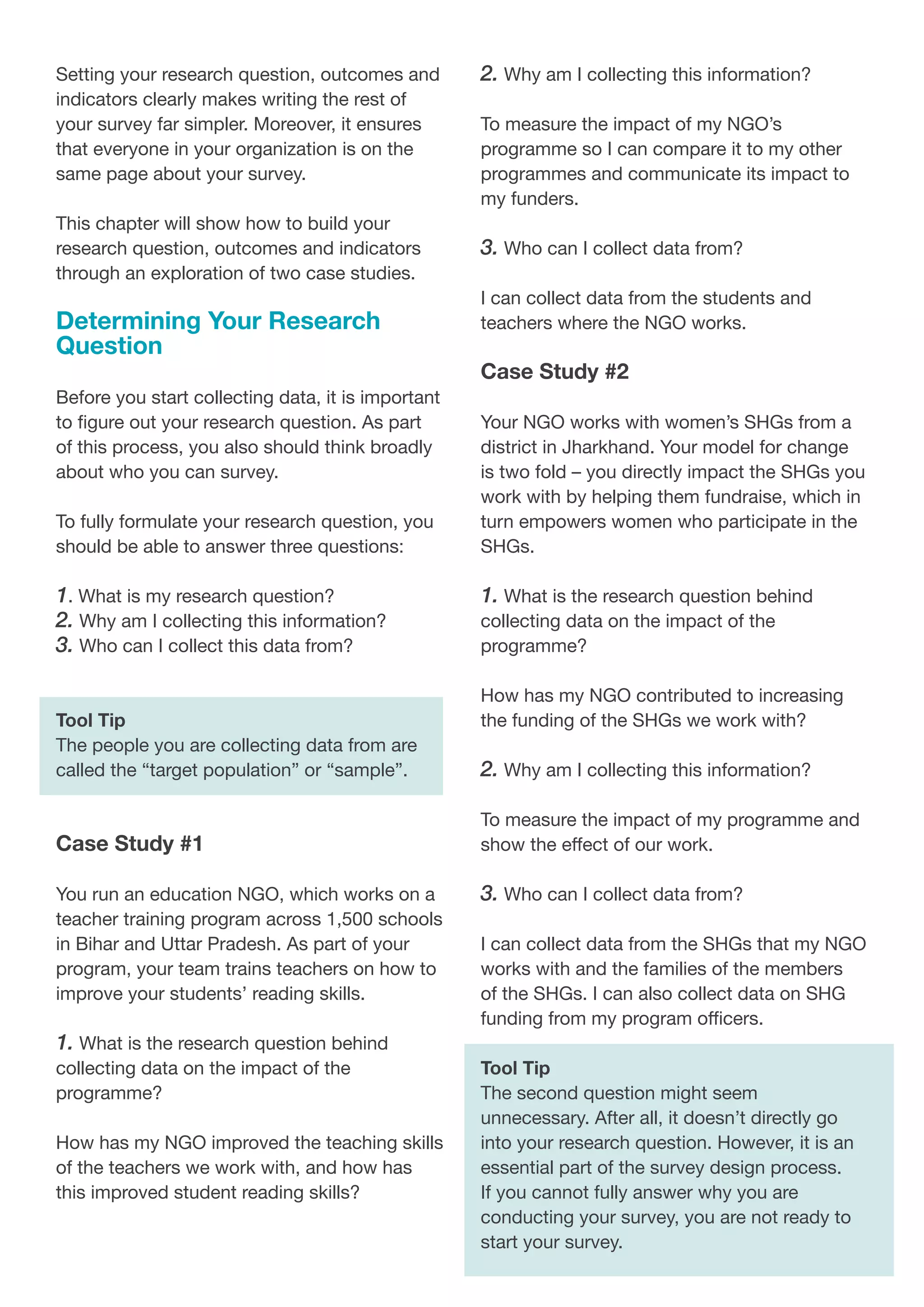 Setting your research question, outcomes and
indicators clearly makes writing the rest of
your survey far simpler. Moreover, it ensures
that everyone in your organization is on the
same page about your survey.
This chapter will show how to build your
research question, outcomes and indicators
through an exploration of two case studies.
Determining Your Research
Question
Before you start collecting data, it is important
to figure out your research question. As part
of this process, you also should think broadly
about who you can survey.
To fully formulate your research question, you
should be able to answer three questions:
1. What is my research question?
2. Why am I collecting this information?
3. Who can I collect this data from?
Tool Tip
The people you are collecting data from are
called the “target population” or “sample”.
Case Study #1
You run an education NGO, which works on a
teacher training program across 1,500 schools
in Bihar and Uttar Pradesh. As part of your
program, your team trains teachers on how to
improve your students’ reading skills.
1. What is the research question behind
collecting data on the impact of the
programme?
How has my NGO improved the teaching skills
of the teachers we work with, and how has
this improved student reading skills?
2. Why am I collecting this information?
To measure the impact of my NGO’s
programme so I can compare it to my other
programmes and communicate its impact to
my funders.
3. Who can I collect data from?
I can collect data from the students and
teachers where the NGO works.
Case Study #2
Your NGO works with women’s SHGs from a
district in Jharkhand. Your model for change
is two fold – you directly impact the SHGs you
work with by helping them fundraise, which in
turn empowers women who participate in the
SHGs.
1. What is the research question behind
collecting data on the impact of the
programme?
How has my NGO contributed to increasing
the funding of the SHGs we work with?
2. Why am I collecting this information?
To measure the impact of my programme and
show the effect of our work.
3. Who can I collect data from?
I can collect data from the SHGs that my NGO
works with and the families of the members
of the SHGs. I can also collect data on SHG
funding from my program officers.
Tool Tip
The second question might seem
unnecessary. After all, it doesn’t directly go
into your research question. However, it is an
essential part of the survey design process.
If you cannot fully answer why you are
conducting your survey, you are not ready to
start your survey.
 