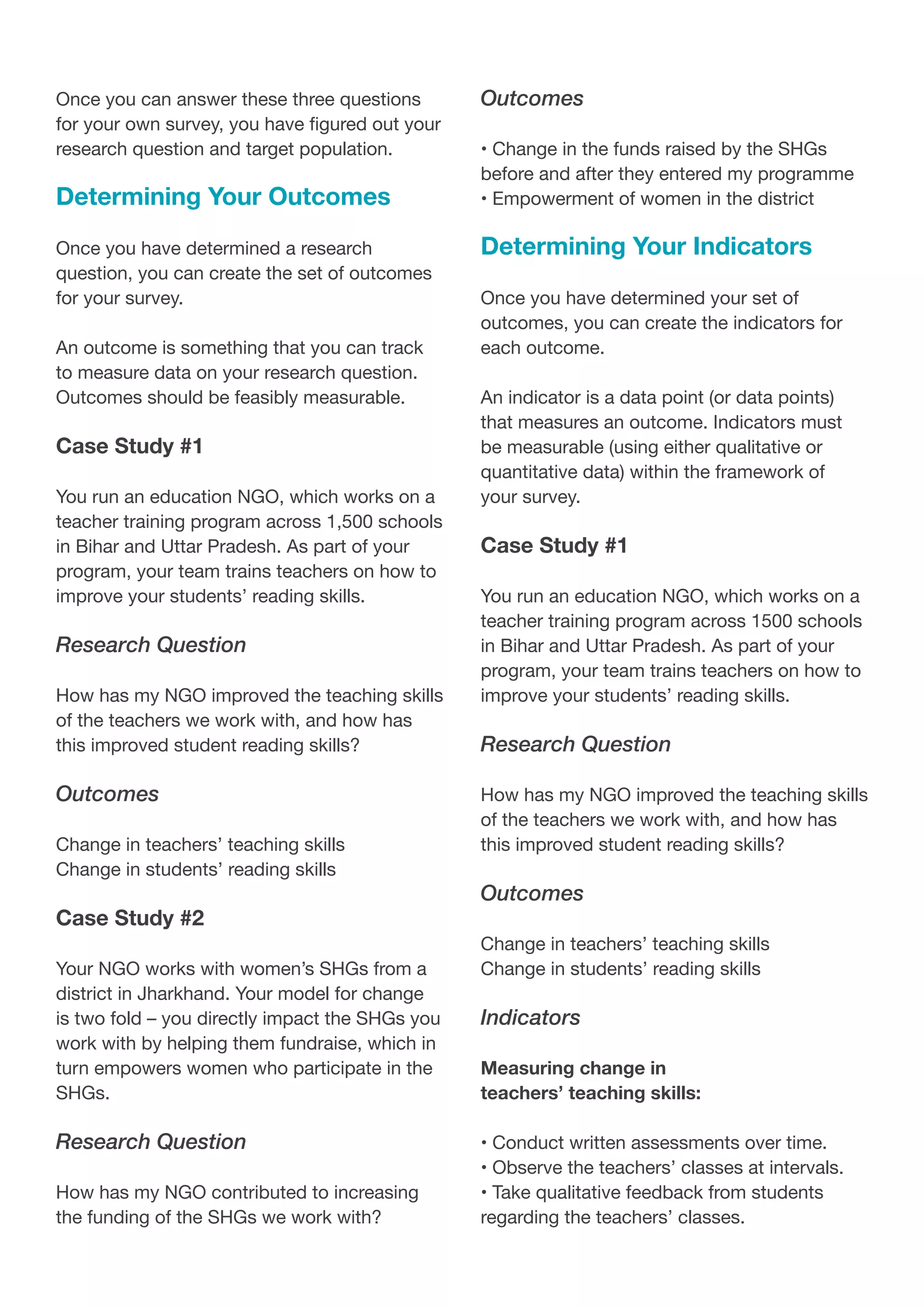 Once you can answer these three questions
for your own survey, you have figured out your
research question and target population.
Determining Your Outcomes
Once you have determined a research
question, you can create the set of outcomes
for your survey.
An outcome is something that you can track
to measure data on your research question.
Outcomes should be feasibly measurable.
Case Study #1
You run an education NGO, which works on a
teacher training program across 1,500 schools
in Bihar and Uttar Pradesh. As part of your
program, your team trains teachers on how to
improve your students’ reading skills.
Research Question
How has my NGO improved the teaching skills
of the teachers we work with, and how has
this improved student reading skills?
Outcomes
Change in teachers’ teaching skills
Change in students’ reading skills
Case Study #2
Your NGO works with women’s SHGs from a
district in Jharkhand. Your model for change
is two fold – you directly impact the SHGs you
work with by helping them fundraise, which in
turn empowers women who participate in the
SHGs.
Research Question
How has my NGO contributed to increasing
the funding of the SHGs we work with?
Outcomes
• Change in the funds raised by the SHGs
before and after they entered my programme
• Empowerment of women in the district
Determining Your Indicators
Once you have determined your set of
outcomes, you can create the indicators for
each outcome.
An indicator is a data point (or data points)
that measures an outcome. Indicators must
be measurable (using either qualitative or
quantitative data) within the framework of
your survey.
Case Study #1
You run an education NGO, which works on a
teacher training program across 1500 schools
in Bihar and Uttar Pradesh. As part of your
program, your team trains teachers on how to
improve your students’ reading skills.
Research Question
How has my NGO improved the teaching skills
of the teachers we work with, and how has
this improved student reading skills?
Outcomes
Change in teachers’ teaching skills
Change in students’ reading skills
Indicators
Measuring change in
teachers’ teaching skills:
• Conduct written assessments over time.
• Observe the teachers’ classes at intervals.
• Take qualitative feedback from students
regarding the teachers’ classes.
 