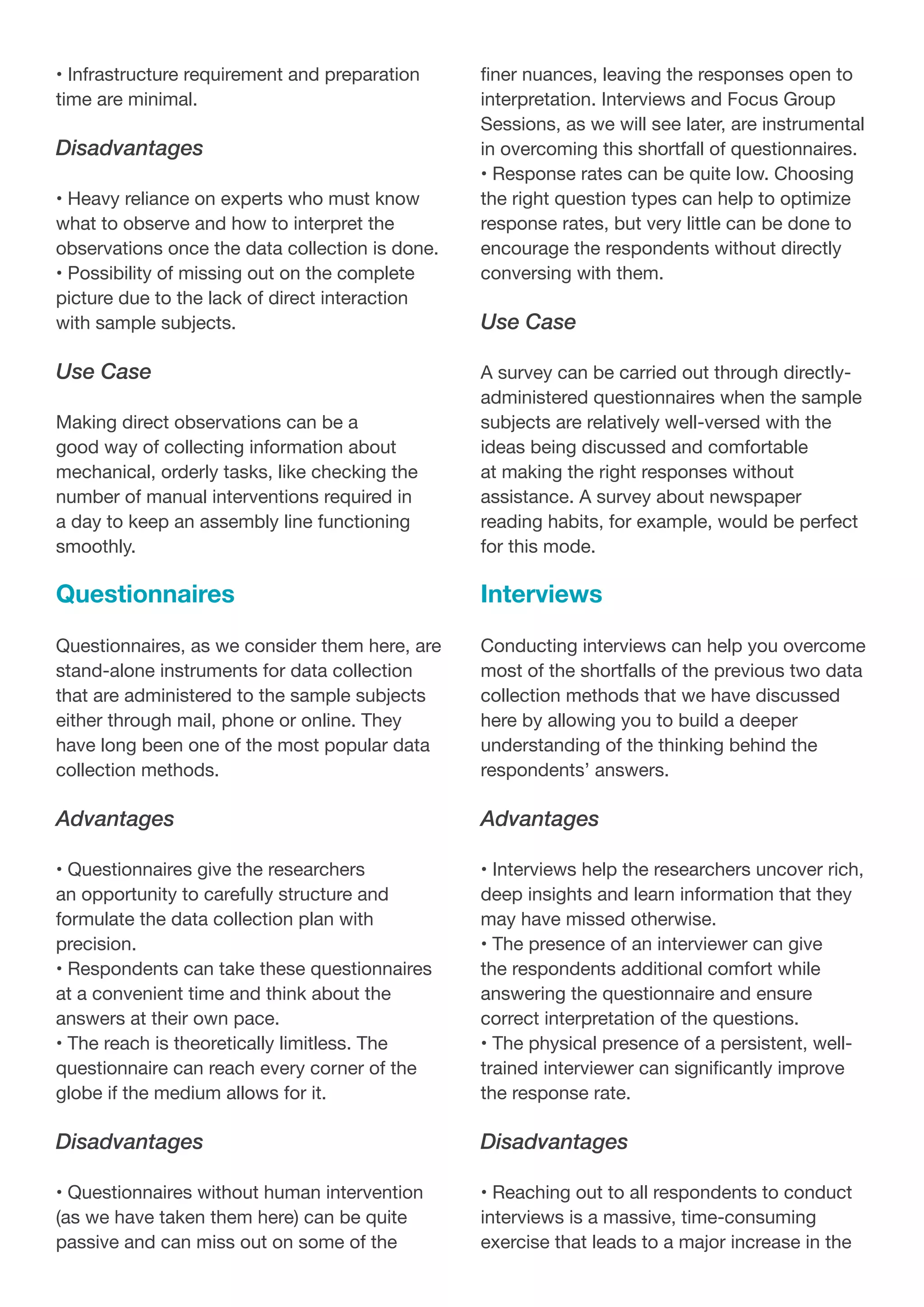 • Infrastructure requirement and preparation
time are minimal.
Disadvantages
• Heavy reliance on experts who must know
what to observe and how to interpret the
observations once the data collection is done.
• Possibility of missing out on the complete
picture due to the lack of direct interaction
with sample subjects.
Use Case
Making direct observations can be a
good way of collecting information about
mechanical, orderly tasks, like checking the
number of manual interventions required in
a day to keep an assembly line functioning
smoothly.
Questionnaires
Questionnaires, as we consider them here, are
stand-alone instruments for data collection
that are administered to the sample subjects
either through mail, phone or online. They
have long been one of the most popular data
collection methods.
Advantages
• Questionnaires give the researchers
an opportunity to carefully structure and
formulate the data collection plan with
precision.
• Respondents can take these questionnaires
at a convenient time and think about the
answers at their own pace.
• The reach is theoretically limitless. The
questionnaire can reach every corner of the
globe if the medium allows for it.
Disadvantages
• Questionnaires without human intervention
(as we have taken them here) can be quite
passive and can miss out on some of the
finer nuances, leaving the responses open to
interpretation. Interviews and Focus Group
Sessions, as we will see later, are instrumental
in overcoming this shortfall of questionnaires.
• Response rates can be quite low. Choosing
the right question types can help to optimize
response rates, but very little can be done to
encourage the respondents without directly
conversing with them.
Use Case
A survey can be carried out through directly-
administered questionnaires when the sample
subjects are relatively well-versed with the
ideas being discussed and comfortable
at making the right responses without
assistance. A survey about newspaper
reading habits, for example, would be perfect
for this mode.
Interviews
Conducting interviews can help you overcome
most of the shortfalls of the previous two data
collection methods that we have discussed
here by allowing you to build a deeper
understanding of the thinking behind the
respondents’ answers.
Advantages
• Interviews help the researchers uncover rich,
deep insights and learn information that they
may have missed otherwise.
• The presence of an interviewer can give
the respondents additional comfort while
answering the questionnaire and ensure
correct interpretation of the questions.
• The physical presence of a persistent, well-
trained interviewer can significantly improve
the response rate.
Disadvantages
• Reaching out to all respondents to conduct
interviews is a massive, time-consuming
exercise that leads to a major increase in the
 