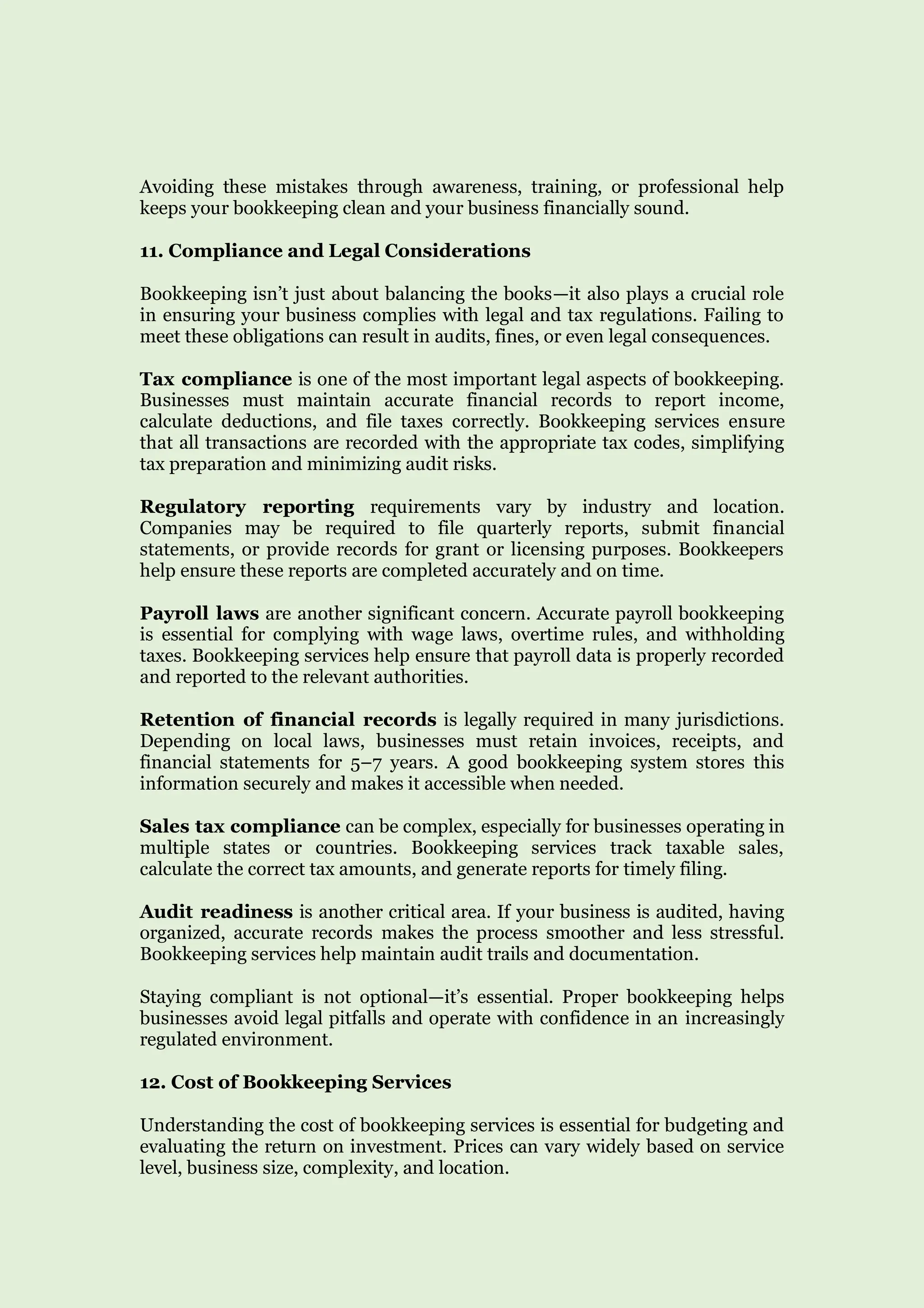 Avoiding these mistakes through awareness, training, or professional help
keeps your bookkeeping clean and your business financially sound.
11. Compliance and Legal Considerations
Bookkeeping isn’t just about balancing the books—it also plays a crucial role
in ensuring your business complies with legal and tax regulations. Failing to
meet these obligations can result in audits, fines, or even legal consequences.
Tax compliance is one of the most important legal aspects of bookkeeping.
Businesses must maintain accurate financial records to report income,
calculate deductions, and file taxes correctly. Bookkeeping services ensure
that all transactions are recorded with the appropriate tax codes, simplifying
tax preparation and minimizing audit risks.
Regulatory reporting requirements vary by industry and location.
Companies may be required to file quarterly reports, submit financial
statements, or provide records for grant or licensing purposes. Bookkeepers
help ensure these reports are completed accurately and on time.
Payroll laws are another significant concern. Accurate payroll bookkeeping
is essential for complying with wage laws, overtime rules, and withholding
taxes. Bookkeeping services help ensure that payroll data is properly recorded
and reported to the relevant authorities.
Retention of financial records is legally required in many jurisdictions.
Depending on local laws, businesses must retain invoices, receipts, and
financial statements for 5–7 years. A good bookkeeping system stores this
information securely and makes it accessible when needed.
Sales tax compliance can be complex, especially for businesses operating in
multiple states or countries. Bookkeeping services track taxable sales,
calculate the correct tax amounts, and generate reports for timely filing.
Audit readiness is another critical area. If your business is audited, having
organized, accurate records makes the process smoother and less stressful.
Bookkeeping services help maintain audit trails and documentation.
Staying compliant is not optional—it’s essential. Proper bookkeeping helps
businesses avoid legal pitfalls and operate with confidence in an increasingly
regulated environment.
12. Cost of Bookkeeping Services
Understanding the cost of bookkeeping services is essential for budgeting and
evaluating the return on investment. Prices can vary widely based on service
level, business size, complexity, and location.
 