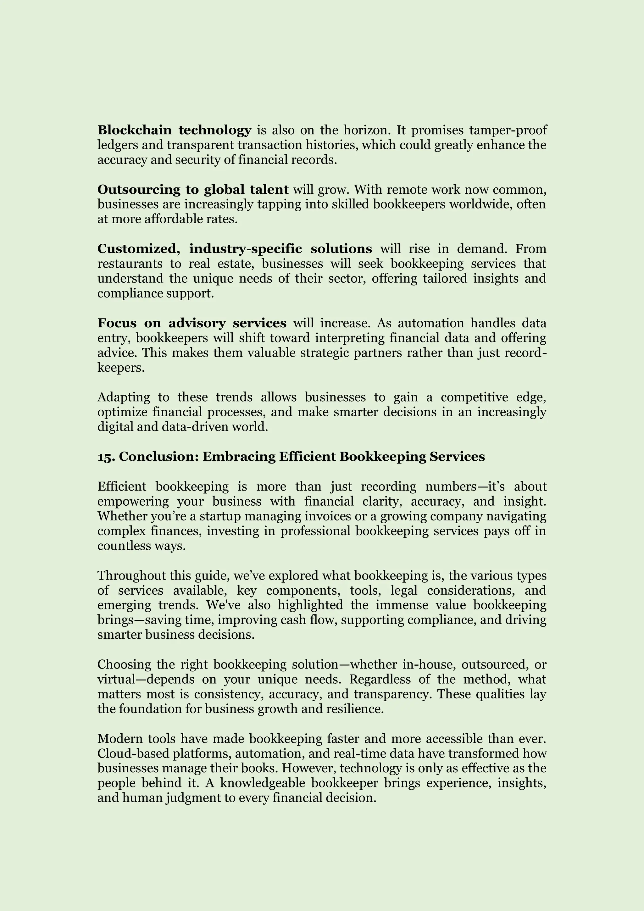 Blockchain technology is also on the horizon. It promises tamper-proof
ledgers and transparent transaction histories, which could greatly enhance the
accuracy and security of financial records.
Outsourcing to global talent will grow. With remote work now common,
businesses are increasingly tapping into skilled bookkeepers worldwide, often
at more affordable rates.
Customized, industry-specific solutions will rise in demand. From
restaurants to real estate, businesses will seek bookkeeping services that
understand the unique needs of their sector, offering tailored insights and
compliance support.
Focus on advisory services will increase. As automation handles data
entry, bookkeepers will shift toward interpreting financial data and offering
advice. This makes them valuable strategic partners rather than just record-
keepers.
Adapting to these trends allows businesses to gain a competitive edge,
optimize financial processes, and make smarter decisions in an increasingly
digital and data-driven world.
15. Conclusion: Embracing Efficient Bookkeeping Services
Efficient bookkeeping is more than just recording numbers—it’s about
empowering your business with financial clarity, accuracy, and insight.
Whether you’re a startup managing invoices or a growing company navigating
complex finances, investing in professional bookkeeping services pays off in
countless ways.
Throughout this guide, we’ve explored what bookkeeping is, the various types
of services available, key components, tools, legal considerations, and
emerging trends. We've also highlighted the immense value bookkeeping
brings—saving time, improving cash flow, supporting compliance, and driving
smarter business decisions.
Choosing the right bookkeeping solution—whether in-house, outsourced, or
virtual—depends on your unique needs. Regardless of the method, what
matters most is consistency, accuracy, and transparency. These qualities lay
the foundation for business growth and resilience.
Modern tools have made bookkeeping faster and more accessible than ever.
Cloud-based platforms, automation, and real-time data have transformed how
businesses manage their books. However, technology is only as effective as the
people behind it. A knowledgeable bookkeeper brings experience, insights,
and human judgment to every financial decision.
 