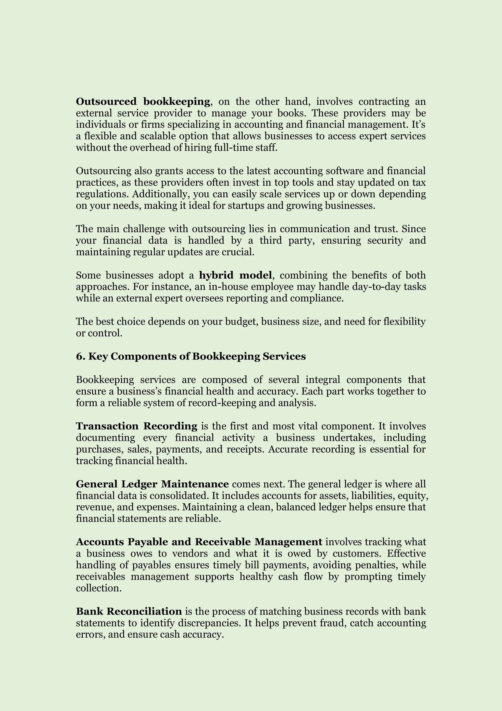 Outsourced bookkeeping, on the other hand, involves contracting an
external service provider to manage your books. These providers may be
individuals or firms specializing in accounting and financial management. It’s
a flexible and scalable option that allows businesses to access expert services
without the overhead of hiring full-time staff.
Outsourcing also grants access to the latest accounting software and financial
practices, as these providers often invest in top tools and stay updated on tax
regulations. Additionally, you can easily scale services up or down depending
on your needs, making it ideal for startups and growing businesses.
The main challenge with outsourcing lies in communication and trust. Since
your financial data is handled by a third party, ensuring security and
maintaining regular updates are crucial.
Some businesses adopt a hybrid model, combining the benefits of both
approaches. For instance, an in-house employee may handle day-to-day tasks
while an external expert oversees reporting and compliance.
The best choice depends on your budget, business size, and need for flexibility
or control.
6. Key Components of Bookkeeping Services
Bookkeeping services are composed of several integral components that
ensure a business’s financial health and accuracy. Each part works together to
form a reliable system of record-keeping and analysis.
Transaction Recording is the first and most vital component. It involves
documenting every financial activity a business undertakes, including
purchases, sales, payments, and receipts. Accurate recording is essential for
tracking financial health.
General Ledger Maintenance comes next. The general ledger is where all
financial data is consolidated. It includes accounts for assets, liabilities, equity,
revenue, and expenses. Maintaining a clean, balanced ledger helps ensure that
financial statements are reliable.
Accounts Payable and Receivable Management involves tracking what
a business owes to vendors and what it is owed by customers. Effective
handling of payables ensures timely bill payments, avoiding penalties, while
receivables management supports healthy cash flow by prompting timely
collection.
Bank Reconciliation is the process of matching business records with bank
statements to identify discrepancies. It helps prevent fraud, catch accounting
errors, and ensure cash accuracy.
 