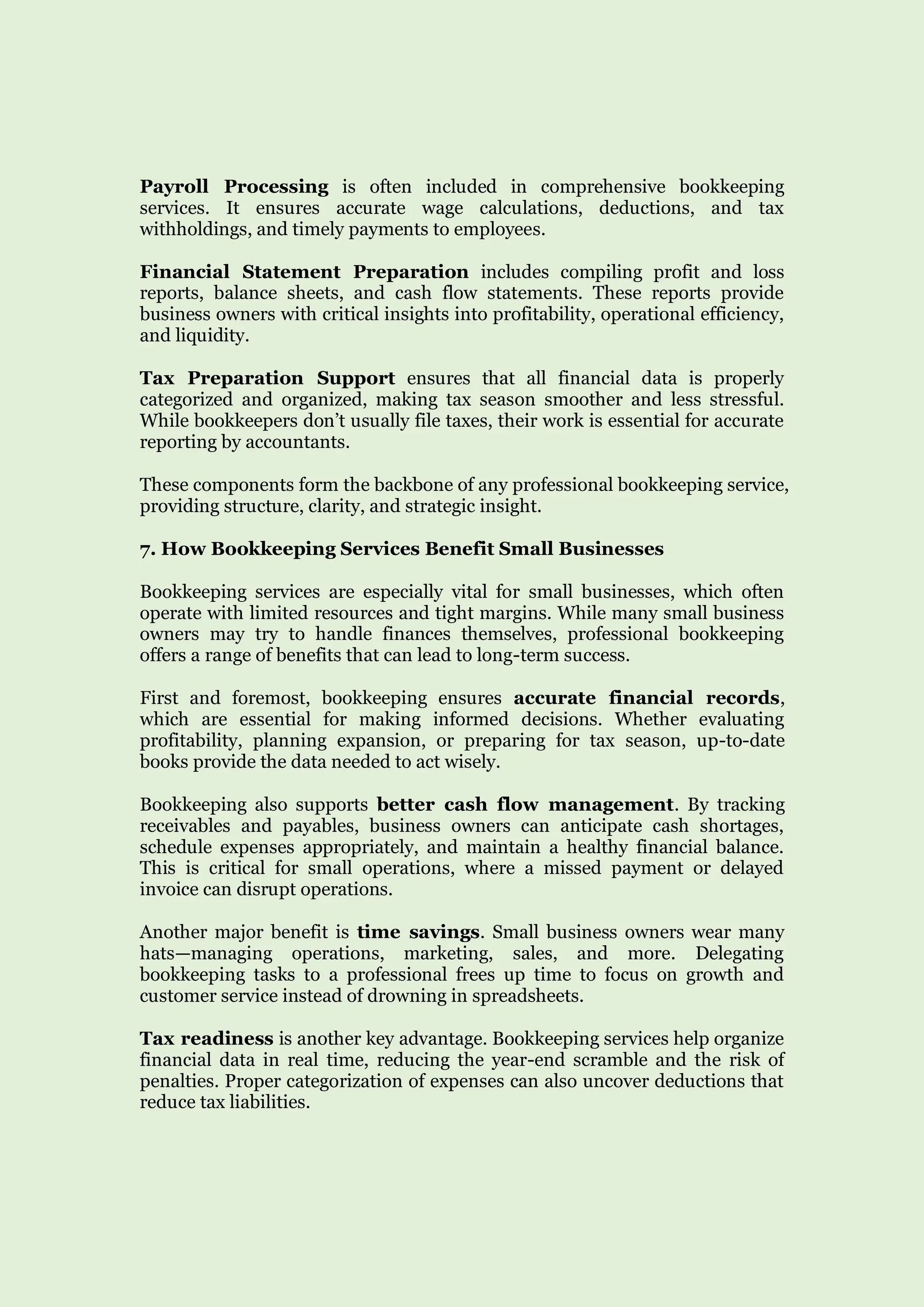 Payroll Processing is often included in comprehensive bookkeeping
services. It ensures accurate wage calculations, deductions, and tax
withholdings, and timely payments to employees.
Financial Statement Preparation includes compiling profit and loss
reports, balance sheets, and cash flow statements. These reports provide
business owners with critical insights into profitability, operational efficiency,
and liquidity.
Tax Preparation Support ensures that all financial data is properly
categorized and organized, making tax season smoother and less stressful.
While bookkeepers don’t usually file taxes, their work is essential for accurate
reporting by accountants.
These components form the backbone of any professional bookkeeping service,
providing structure, clarity, and strategic insight.
7. How Bookkeeping Services Benefit Small Businesses
Bookkeeping services are especially vital for small businesses, which often
operate with limited resources and tight margins. While many small business
owners may try to handle finances themselves, professional bookkeeping
offers a range of benefits that can lead to long-term success.
First and foremost, bookkeeping ensures accurate financial records,
which are essential for making informed decisions. Whether evaluating
profitability, planning expansion, or preparing for tax season, up-to-date
books provide the data needed to act wisely.
Bookkeeping also supports better cash flow management. By tracking
receivables and payables, business owners can anticipate cash shortages,
schedule expenses appropriately, and maintain a healthy financial balance.
This is critical for small operations, where a missed payment or delayed
invoice can disrupt operations.
Another major benefit is time savings. Small business owners wear many
hats—managing operations, marketing, sales, and more. Delegating
bookkeeping tasks to a professional frees up time to focus on growth and
customer service instead of drowning in spreadsheets.
Tax readiness is another key advantage. Bookkeeping services help organize
financial data in real time, reducing the year-end scramble and the risk of
penalties. Proper categorization of expenses can also uncover deductions that
reduce tax liabilities.
 
