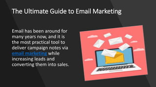 The Ultimate Guide to Email Marketing
Email has been around for
many years now, and it is
the most practical tool to
deliver campaign notes via
email marketing while
increasing leads and
converting them into sales.
 