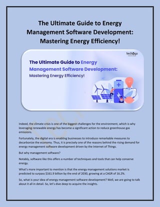 The Ultimate Guide to Energy
Management Software Development:
Mastering Energy Efficiency!
Indeed, the climate crisis is one of the biggest challenges for the environment, which is why
leveraging renewable energy has become a significant action to reduce greenhouse gas
emissions.
Fortunately, the digital era is enabling businesses to introduce remarkable measures to
decarbonize the economy. Thus, it is precisely one of the reasons behind the rising demand for
energy management software development driven by the Internet of Things.
But why management software?
Notably, software like this offers a number of techniques and tools that can help conserve
energy.
What’s more important to mention is that the energy management solutions market is
predicted to surpass $161.9 billion by the end of 2030, growing at a CAGR of 16.2%.
So, what is your idea of energy management software development? Well, we are going to talk
about it all in detail. So, let’s dive deep to acquire the insights.
 