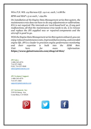 Wire P.N. WK.-24 Harness 8 ft. 14.0 oz. each / 0.88 lbs
RPM and MAP 1.5 oz each / .094 lbs
On installation of the Engine Data Management series 800 system, the
maintenance crew does not have to do any adjustmentsor calibrations.
ICA is not required. The internals are ‘card-based tech’ so, if any part
malfunctions, all that the maintenance crew needs to do, is to remove
and replace the JPI supplied new or repaired components and the
aircraft is good to go.
With the Engine Data Management series 800 system onboard, you can
enjoy reduced maintenancecosts, improved fueleconomy, and extended
engine life. JPI is a leader in precision engine performance monitoring
and their expertise is built into the EDM 800.
Visit here for more information:
https://www.jpinstruments.com/shop/ed-800/
JPI Sales:
1-800-345-4574
714-557-3805
FAX: 714-557-9840
sales@jpinstruments.com
JPI Technical Support:
1-800-345-4574
714-557-3805
support@jpinstruments.com
J.P. Instruments Inc:
3185-B Airway Ave
Costa Mesa, CA 92626
 