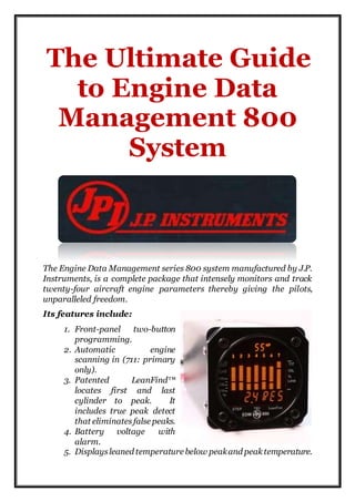 The Ultimate Guide
to Engine Data
Management 800
System
The Engine Data Management series 800 system manufactured by J.P.
Instruments, is a complete package that intensely monitors and track
twenty-four aircraft engine parameters thereby giving the pilots,
unparalleled freedom.
Its features include:
1. Front-panel two-button
programming.
2. Automatic engine
scanning in (711: primary
only).
3. Patented LeanFind™
locates first and last
cylinder to peak. It
includes true peak detect
that eliminatesfalse peaks.
4. Battery voltage with
alarm.
5. Displaysleaned temperature below peakand peak temperature.
 