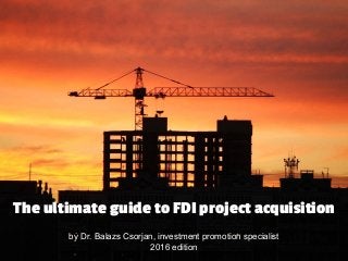 by Dr. Balazs Csorjan, investment promotion specialist
2016 edition
The ultimate guide to FDI project acquisition
 