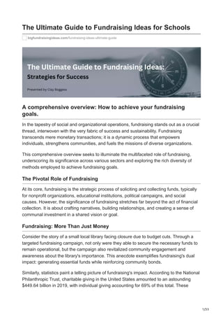 1/33
The Ultimate Guide to Fundraising Ideas for Schools
bigfundraisingideas.com/fundraising-ideas-ultimate-guide
A comprehensive overview: How to achieve your fundraising
goals.
In the tapestry of social and organizational operations, fundraising stands out as a crucial
thread, interwoven with the very fabric of success and sustainability. Fundraising
transcends mere monetary transactions; it is a dynamic process that empowers
individuals, strengthens communities, and fuels the missions of diverse organizations.
This comprehensive overview seeks to illuminate the multifaceted role of fundraising,
underscoring its significance across various sectors and exploring the rich diversity of
methods employed to achieve fundraising goals.
The Pivotal Role of Fundraising
At its core, fundraising is the strategic process of soliciting and collecting funds, typically
for nonprofit organizations, educational institutions, political campaigns, and social
causes. However, the significance of fundraising stretches far beyond the act of financial
collection. It is about crafting narratives, building relationships, and creating a sense of
communal investment in a shared vision or goal.
Fundraising: More Than Just Money
Consider the story of a small local library facing closure due to budget cuts. Through a
targeted fundraising campaign, not only were they able to secure the necessary funds to
remain operational, but the campaign also revitalized community engagement and
awareness about the library's importance. This anecdote exemplifies fundraising's dual
impact: generating essential funds while reinforcing community bonds.
Similarly, statistics paint a telling picture of fundraising's impact. According to the National
Philanthropic Trust, charitable giving in the United States amounted to an astounding
$449.64 billion in 2019, with individual giving accounting for 69% of this total. These
 
