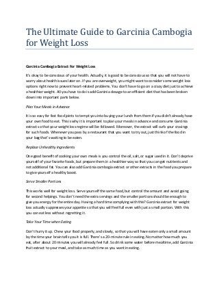 The Ultimate Guide to Garcinia Cambogia
for Weight Loss
Garcinia Cambogia Extract For Weight Loss
It’s okay to be conscious of your health. Actually, it is good to be conscious so that you will not have to
worry about health issues later on. If you are overweight, you might want to consider some weight loss
options right now to prevent heart-related problems. You don’t have to go on a crazy diet just to achieve
a healthier weight. All you have to do is add Garcinia dosage to an efficient diet that has been broken
down into important parts below.
Plan Your Meals in Advance
It is so easy for fast food joints to tempt you into buying your lunch from them if you didn’t already have
your own food to eat. This is why it is important to plan your meals in advance and consume Garcinia
extract so that your weight loss regime will be followed. Moreover, the extract will curb your cravings
for such foods. Whenever you pass by a restaurant that you want to try out, just think of the food in
your bag that’s waiting to be eaten.
Replace Unhealthy Ingredients
One good benefit of cooking your own meals is you control the oil, salt, or sugar used in it. Don’t deprive
yourself of your favorite foods, but prepare them in a healthier way so that you can get nutrients and
not additional fat. You can also add Garcinia cambogia extract or other extracts in the food you prepare
to give yourself a healthy boost.
Serve Smaller Portions
This works well for weight loss. Serve yourself the same food, but control the amount and avoid going
for second helpings. You don’t need the extra servings and the smaller portions should be enough to
give you energy for the entire day. Having a hard time complying with this? Garcinia extract for weight
loss actually suppresses your appetite so that you will feel full even with just a small portion. With this
you can eat less without regretting it.
Take Your Time when Eating
Don’t hurry it up. Chew your food properly, and slowly, so that you will have eaten only a small amount
by the time your brain tells you it is full. There’s a 20-minute rule in eating. No matter how much you
eat, after about 20 minutes you will already feel full. So drink some water before mealtime, add Garcinia
fruit extract to your meal, and take as much time as you want in eating.
 