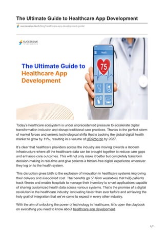 1/7
The Ultimate Guide to Healthcare App Development
successive.tech/blog/healthcare-app-development-guide/
Today’s healthcare ecosystem is under unprecedented pressure to accelerate digital
transformation inclusion and disrupt traditional care practices. Thanks to the perfect storm
of market forces and seismic technological shifts that is backing the global digital health
market to grow by 11%, resulting in a volume of US$256 bn by 2027.
It’s clear that healthcare providers across the industry are moving towards a modern
infrastructure where all the healthcare data can be brought together to reduce care gaps
and enhance care outcomes. This will not only make it better but completely transform
decision-making in real-time and give patients a friction-free digital experience whenever
they log on to the health system.
This disruption gives birth to the explosion of innovation in healthcare systems improving
their delivery and associated cost. The benefits go on from wearables that help patients
track fitness and enable hospitals to manage their inventory to smart applications capable
of sharing customized health data across various systems. That’s the promise of a digital
revolution in the healthcare industry: innovating faster than ever before and achieving the
holy grail of integration that we’ve come to expect in every other industry.
With the aim of unlocking the power of technology in healthcare, let’s open the playbook
on everything you need to know about healthcare app development.
 