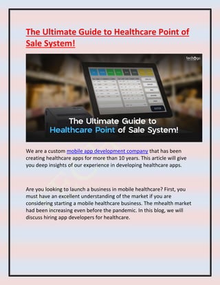 The Ultimate Guide to Healthcare Point of
Sale System!
We are a custom mobile app development company that has been
creating healthcare apps for more than 10 years. This article will give
you deep insights of our experience in developing healthcare apps.
Are you looking to launch a business in mobile healthcare? First, you
must have an excellent understanding of the market if you are
considering starting a mobile healthcare business. The mhealth market
had been increasing even before the pandemic. In this blog, we will
discuss hiring app developers for healthcare.
 