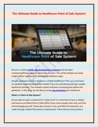 The Ultimate Guide to Healthcare Point of Sale System!
We are a custom mobile app development company that has been
creating healthcare apps for more than 10 years. This article will give you deep
insights of our experience in developing healthcare apps.
Are you looking to launch a business in mobile healthcare? First, you must have
an excellent understanding of the market if you are considering starting a mobile
healthcare business. The mhealth market had been increasing even before the
pandemic. In this blog, we will discuss hiring app developers for healthcare.
What is a Point of Sale System?
Do you plan to open a restaurant or retail store? It is essential to have a reliable
and easy-to-use Retail Point of Sale (POS).If your store accepts cash only, you’ll be
shortchanging yourself. These days money is rare, and 95% of transactions are
made through a Retail POS system or Restaurant. These devices only provide a
 