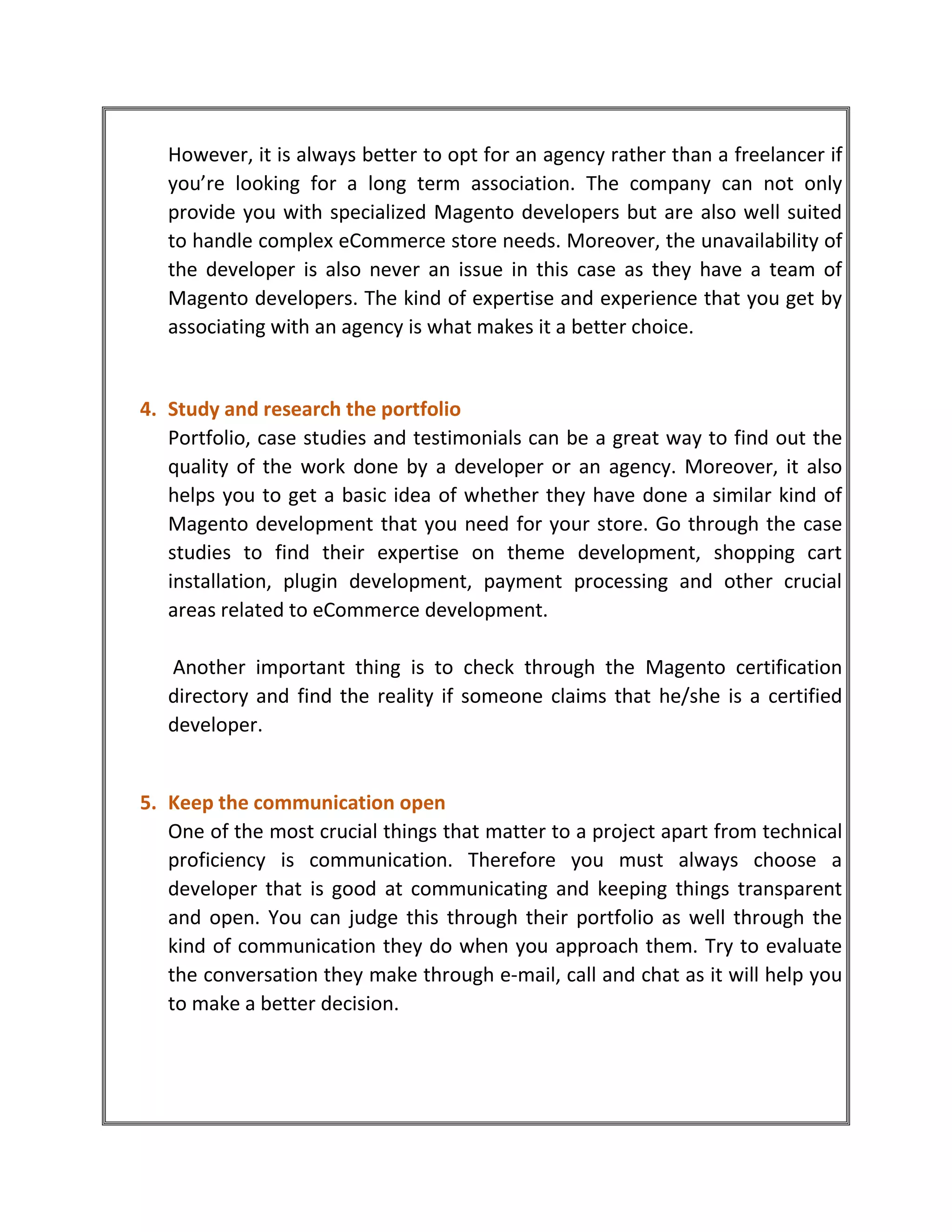 However, it is always better to opt for an agency rather than a freelancer if
you’re looking for a long term association. The company can not only
provide you with specialized Magento developers but are also well suited
to handle complex eCommerce store needs. Moreover, the unavailability of
the developer is also never an issue in this case as they have a team of
Magento developers. The kind of expertise and experience that you get by
associating with an agency is what makes it a better choice.
4. Study and research the portfolio
Portfolio, case studies and testimonials can be a great way to find out the
quality of the work done by a developer or an agency. Moreover, it also
helps you to get a basic idea of whether they have done a similar kind of
Magento development that you need for your store. Go through the case
studies to find their expertise on theme development, shopping cart
installation, plugin development, payment processing and other crucial
areas related to eCommerce development.
Another important thing is to check through the Magento certification
directory and find the reality if someone claims that he/she is a certified
developer.
5. Keep the communication open
One of the most crucial things that matter to a project apart from technical
proficiency is communication. Therefore you must always choose a
developer that is good at communicating and keeping things transparent
and open. You can judge this through their portfolio as well through the
kind of communication they do when you approach them. Try to evaluate
the conversation they make through e-mail, call and chat as it will help you
to make a better decision.
 