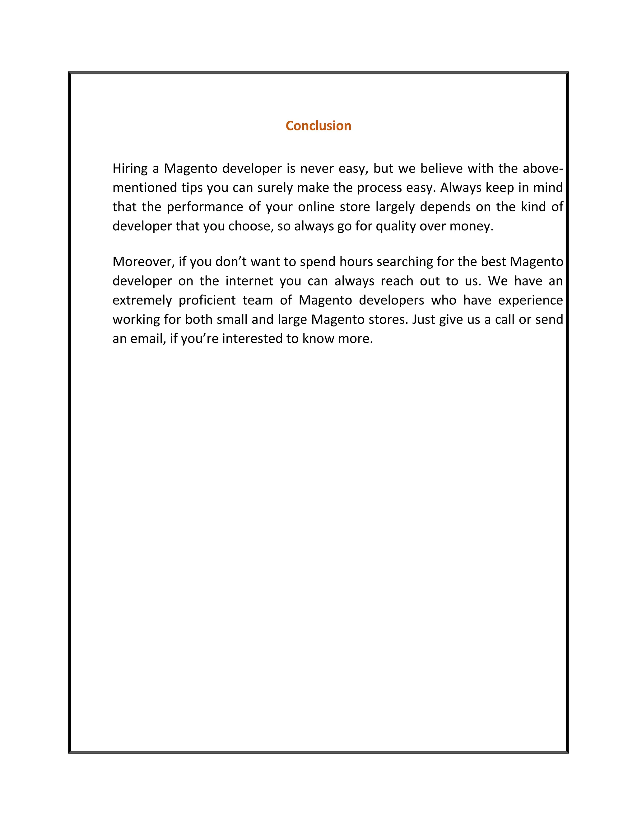 Conclusion
Hiring a Magento developer is never easy, but we believe with the above-
mentioned tips you can surely make the process easy. Always keep in mind
that the performance of your online store largely depends on the kind of
developer that you choose, so always go for quality over money.
Moreover, if you don’t want to spend hours searching for the best Magento
developer on the internet you can always reach out to us. We have an
extremely proficient team of Magento developers who have experience
working for both small and large Magento stores. Just give us a call or send
an email, if you’re interested to know more.
 