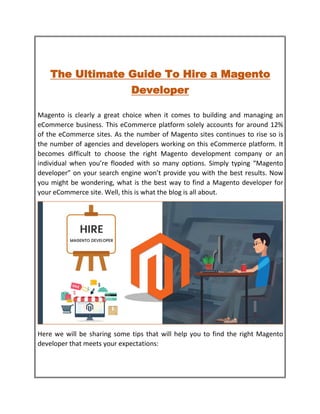 The Ultimate Guide To Hire a Magento
Developer
Magento is clearly a great choice when it comes to building and managing an
eCommerce business. This eCommerce platform solely accounts for around 12%
of the eCommerce sites. As the number of Magento sites continues to rise so is
the number of agencies and developers working on this eCommerce platform. It
becomes difficult to choose the right Magento development company or an
individual when you’re flooded with so many options. Simply typing “Magento
developer” on your search engine won’t provide you with the best results. Now
you might be wondering, what is the best way to find a Magento developer for
your eCommerce site. Well, this is what the blog is all about.
Here we will be sharing some tips that will help you to find the right Magento
developer that meets your expectations:
 