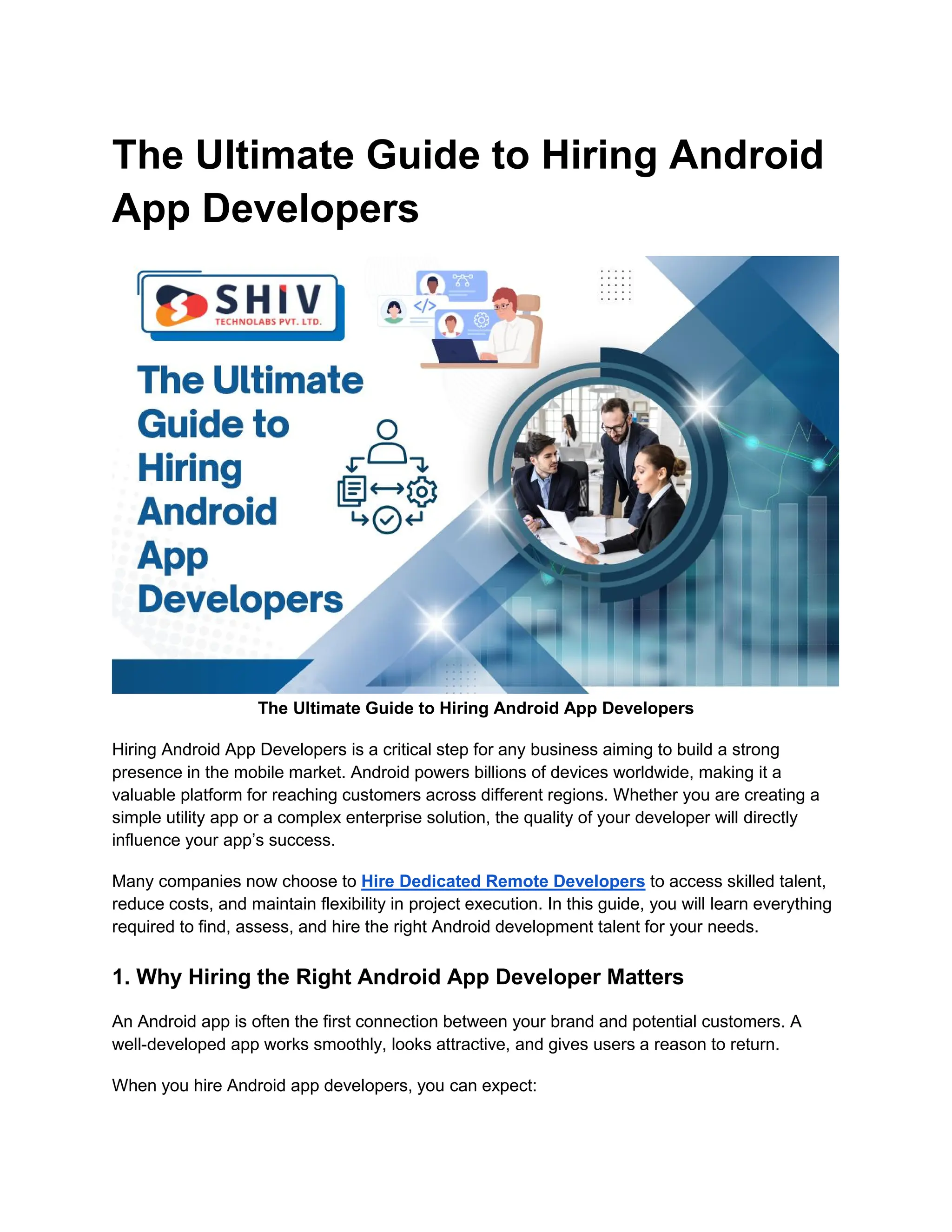 The Ultimate Guide to Hiring Android
App Developers
The Ultimate Guide to Hiring Android App Developers
Hiring Android App Developers is a critical step for any business aiming to build a strong
presence in the mobile market. Android powers billions of devices worldwide, making it a
valuable platform for reaching customers across different regions. Whether you are creating a
simple utility app or a complex enterprise solution, the quality of your developer will directly
influence your app’s success.
Many companies now choose to Hire Dedicated Remote Developers to access skilled talent,
reduce costs, and maintain flexibility in project execution. In this guide, you will learn everything
required to find, assess, and hire the right Android development talent for your needs.
1. Why Hiring the Right Android App Developer Matters
An Android app is often the first connection between your brand and potential customers. A
well-developed app works smoothly, looks attractive, and gives users a reason to return.
When you hire Android app developers, you can expect:
 