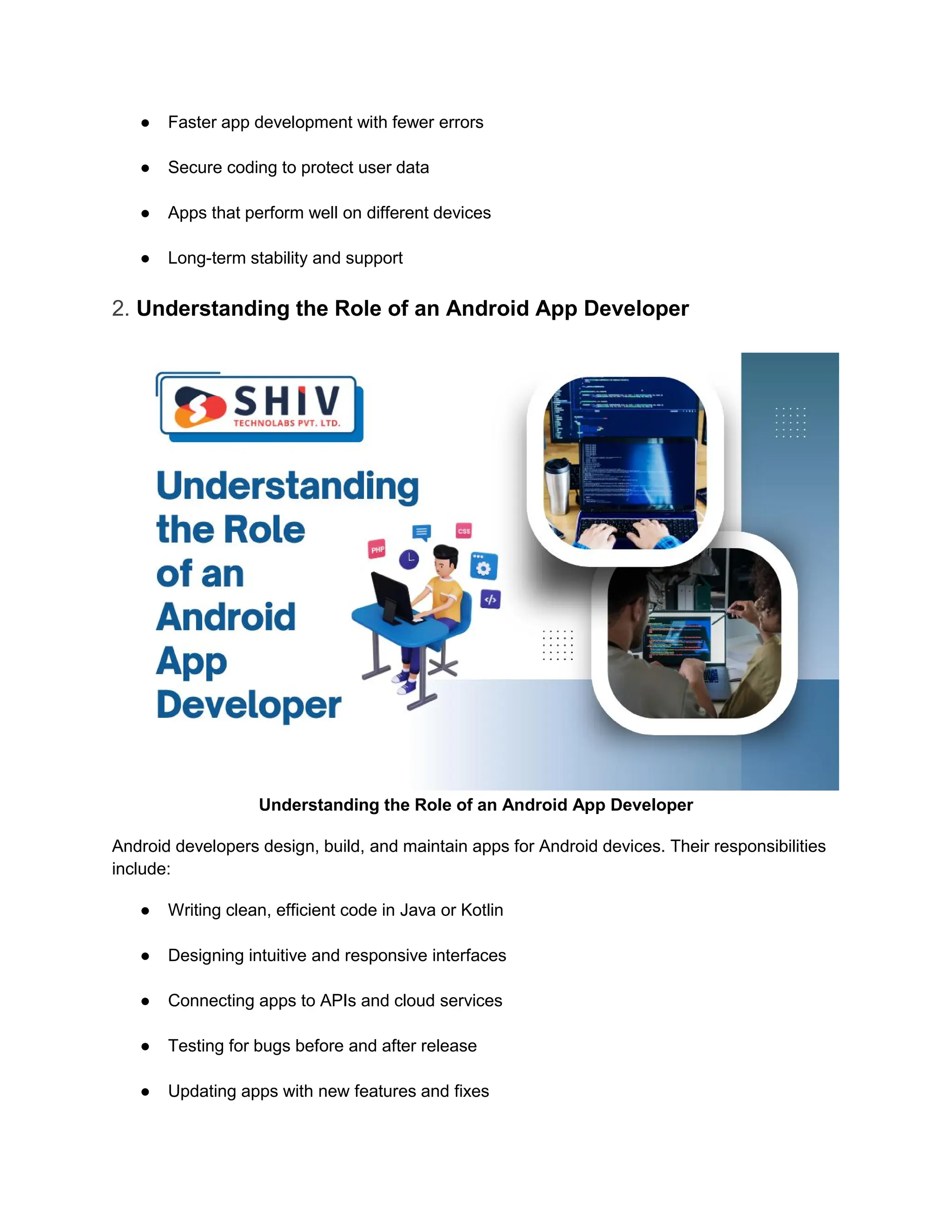 ● Faster app development with fewer errors
● Secure coding to protect user data
● Apps that perform well on different devices
● Long-term stability and support
2. Understanding the Role of an Android App Developer
Understanding the Role of an Android App Developer
Android developers design, build, and maintain apps for Android devices. Their responsibilities
include:
● Writing clean, efficient code in Java or Kotlin
● Designing intuitive and responsive interfaces
● Connecting apps to APIs and cloud services
● Testing for bugs before and after release
● Updating apps with new features and fixes
 