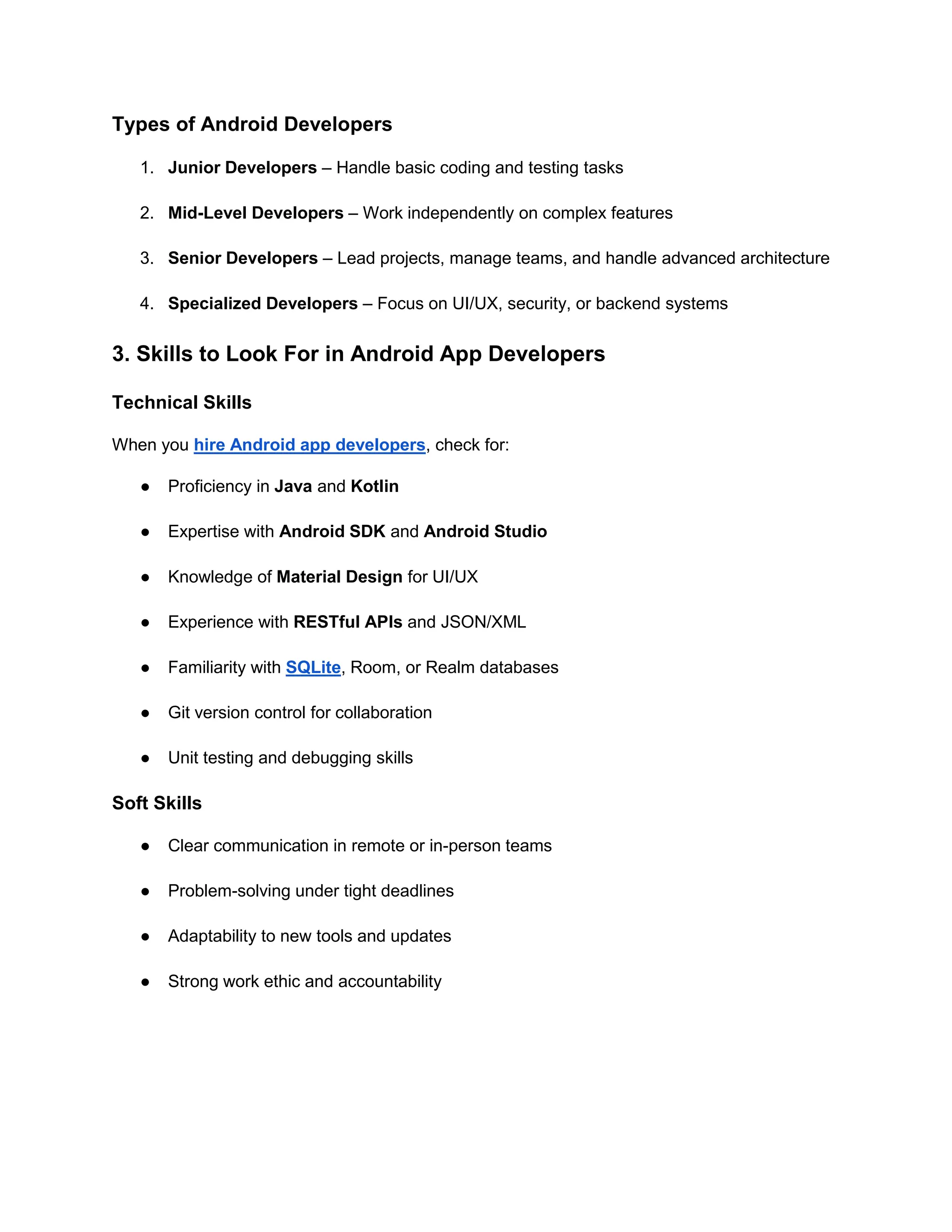 Types of Android Developers
1. Junior Developers – Handle basic coding and testing tasks
2. Mid-Level Developers – Work independently on complex features
3. Senior Developers – Lead projects, manage teams, and handle advanced architecture
4. Specialized Developers – Focus on UI/UX, security, or backend systems
3. Skills to Look For in Android App Developers
Technical Skills
When you hire Android app developers, check for:
● Proficiency in Java and Kotlin
● Expertise with Android SDK and Android Studio
● Knowledge of Material Design for UI/UX
● Experience with RESTful APIs and JSON/XML
● Familiarity with SQLite, Room, or Realm databases
● Git version control for collaboration
● Unit testing and debugging skills
Soft Skills
● Clear communication in remote or in-person teams
● Problem-solving under tight deadlines
● Adaptability to new tools and updates
● Strong work ethic and accountability
 