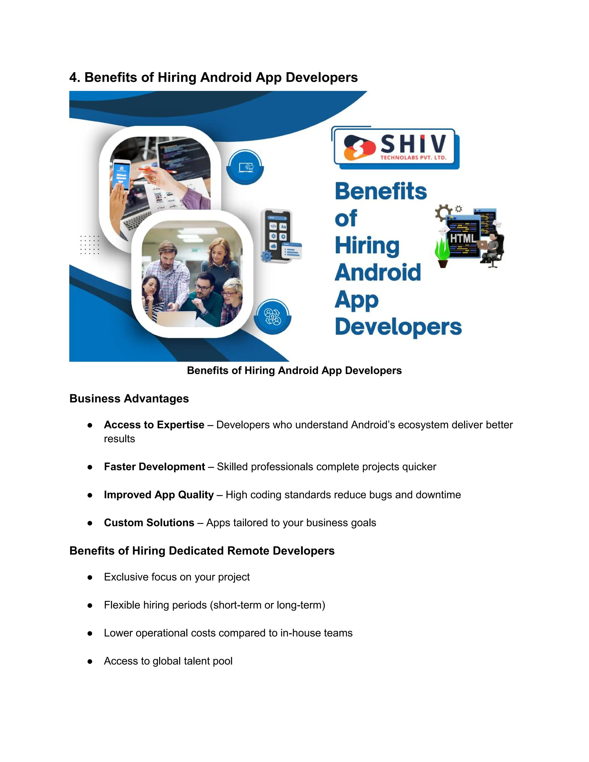 4. Benefits of Hiring Android App Developers
Benefits of Hiring Android App Developers
Business Advantages
● Access to Expertise – Developers who understand Android’s ecosystem deliver better
results
● Faster Development – Skilled professionals complete projects quicker
● Improved App Quality – High coding standards reduce bugs and downtime
● Custom Solutions – Apps tailored to your business goals
Benefits of Hiring Dedicated Remote Developers
● Exclusive focus on your project
● Flexible hiring periods (short-term or long-term)
● Lower operational costs compared to in-house teams
● Access to global talent pool
 