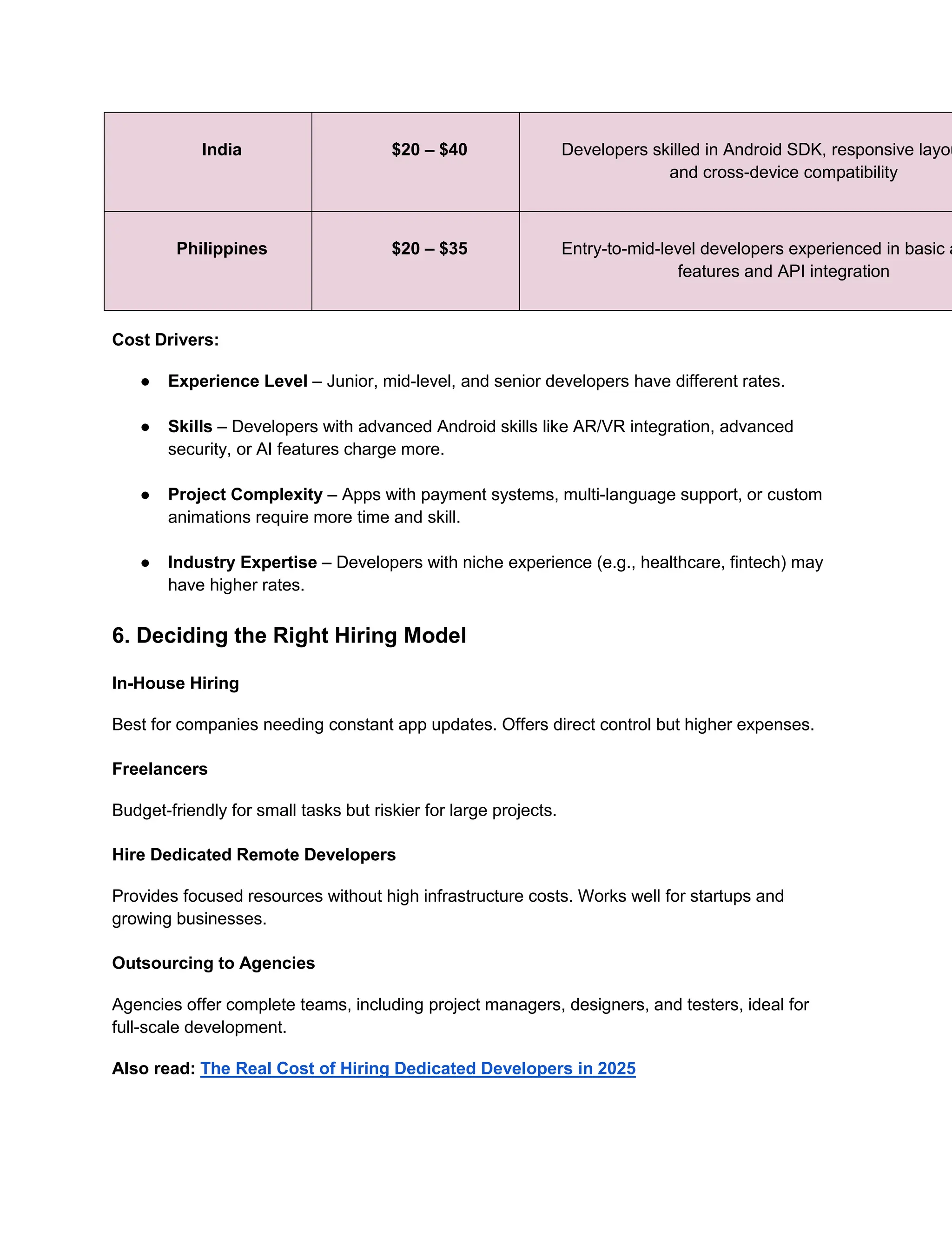 India $20 – $40 Developers skilled in Android SDK, responsive layou
and cross-device compatibility
Philippines $20 – $35 Entry-to-mid-level developers experienced in basic a
features and API integration
Cost Drivers:
● Experience Level – Junior, mid-level, and senior developers have different rates.
● Skills – Developers with advanced Android skills like AR/VR integration, advanced
security, or AI features charge more.
● Project Complexity – Apps with payment systems, multi-language support, or custom
animations require more time and skill.
● Industry Expertise – Developers with niche experience (e.g., healthcare, fintech) may
have higher rates.
6. Deciding the Right Hiring Model
In-House Hiring
Best for companies needing constant app updates. Offers direct control but higher expenses.
Freelancers
Budget-friendly for small tasks but riskier for large projects.
Hire Dedicated Remote Developers
Provides focused resources without high infrastructure costs. Works well for startups and
growing businesses.
Outsourcing to Agencies
Agencies offer complete teams, including project managers, designers, and testers, ideal for
full-scale development.
Also read: The Real Cost of Hiring Dedicated Developers in 2025
 