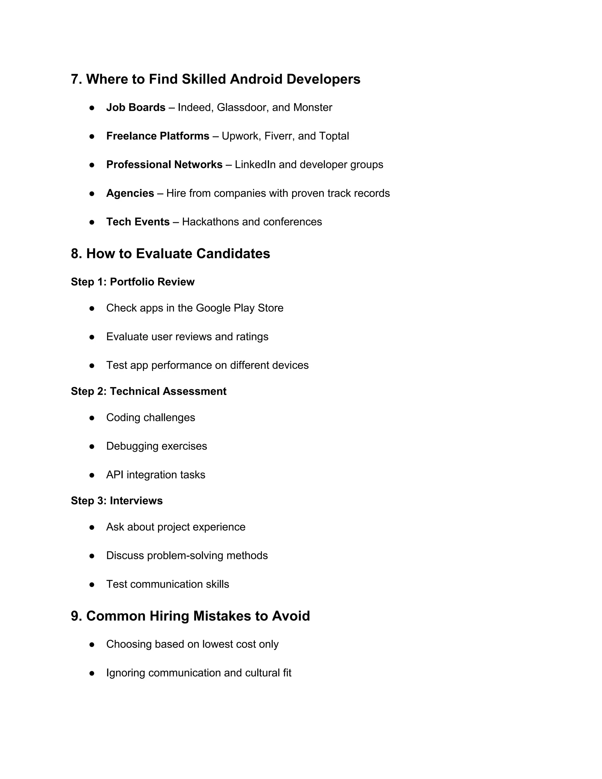 7. Where to Find Skilled Android Developers
● Job Boards – Indeed, Glassdoor, and Monster
● Freelance Platforms – Upwork, Fiverr, and Toptal
● Professional Networks – LinkedIn and developer groups
● Agencies – Hire from companies with proven track records
● Tech Events – Hackathons and conferences
8. How to Evaluate Candidates
Step 1: Portfolio Review
● Check apps in the Google Play Store
● Evaluate user reviews and ratings
● Test app performance on different devices
Step 2: Technical Assessment
● Coding challenges
● Debugging exercises
● API integration tasks
Step 3: Interviews
● Ask about project experience
● Discuss problem-solving methods
● Test communication skills
9. Common Hiring Mistakes to Avoid
● Choosing based on lowest cost only
● Ignoring communication and cultural fit
 