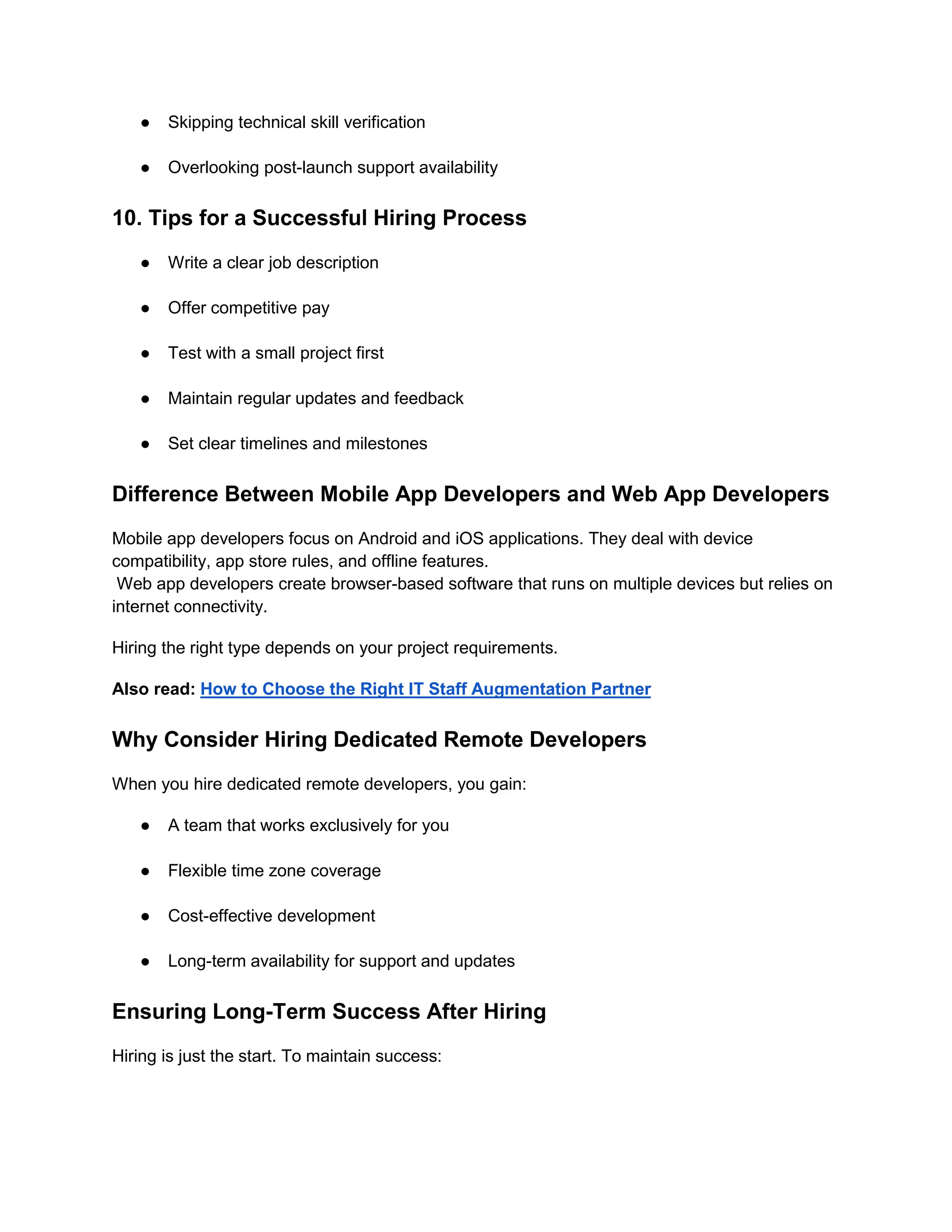 ● Skipping technical skill verification
● Overlooking post-launch support availability
10. Tips for a Successful Hiring Process
● Write a clear job description
● Offer competitive pay
● Test with a small project first
● Maintain regular updates and feedback
● Set clear timelines and milestones
Difference Between Mobile App Developers and Web App Developers
Mobile app developers focus on Android and iOS applications. They deal with device
compatibility, app store rules, and offline features.
Web app developers create browser-based software that runs on multiple devices but relies on
internet connectivity.
Hiring the right type depends on your project requirements.
Also read: How to Choose the Right IT Staff Augmentation Partner
Why Consider Hiring Dedicated Remote Developers
When you hire dedicated remote developers, you gain:
● A team that works exclusively for you
● Flexible time zone coverage
● Cost-effective development
● Long-term availability for support and updates
Ensuring Long-Term Success After Hiring
Hiring is just the start. To maintain success:
 