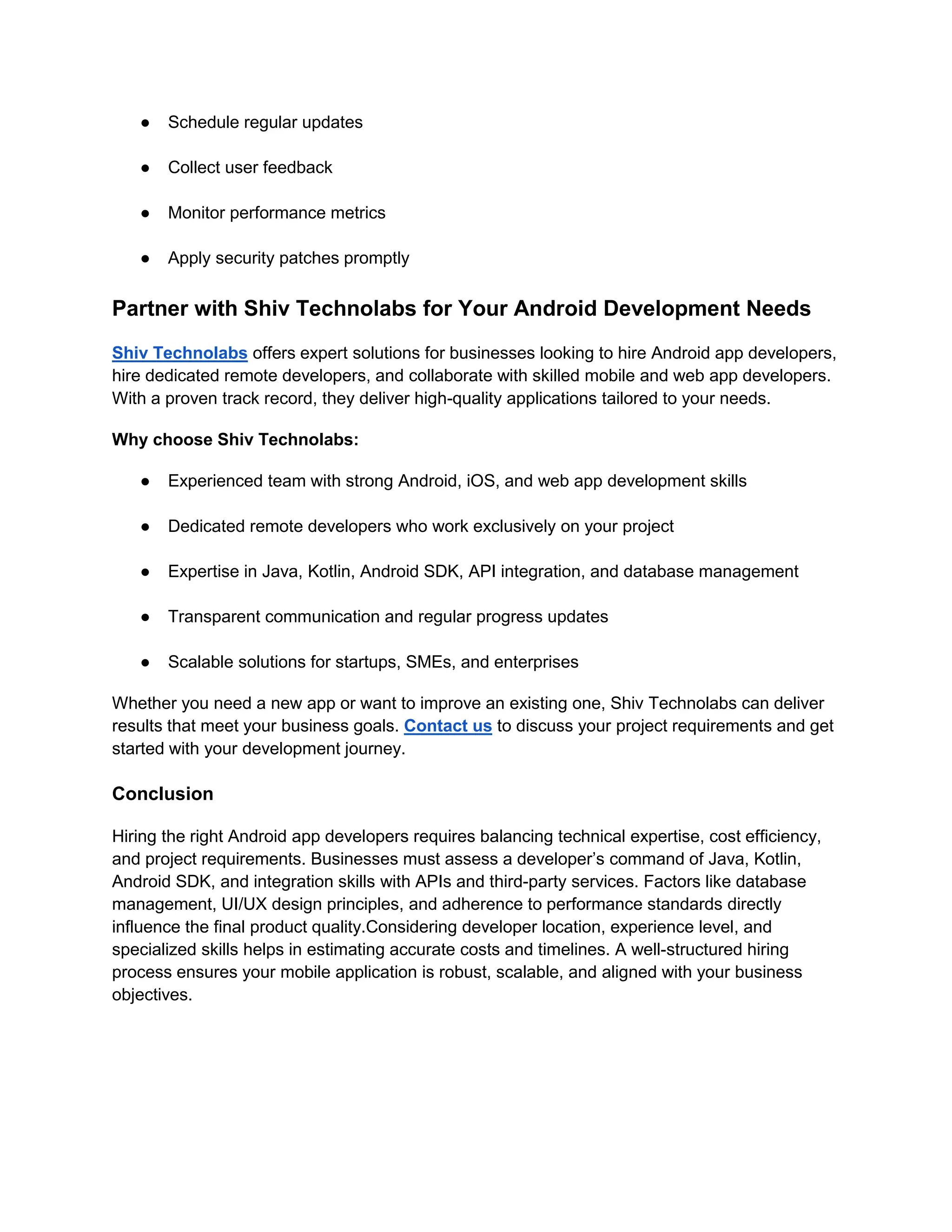 ● Schedule regular updates
● Collect user feedback
● Monitor performance metrics
● Apply security patches promptly
Partner with Shiv Technolabs for Your Android Development Needs
Shiv Technolabs offers expert solutions for businesses looking to hire Android app developers,
hire dedicated remote developers, and collaborate with skilled mobile and web app developers.
With a proven track record, they deliver high-quality applications tailored to your needs.
Why choose Shiv Technolabs:
● Experienced team with strong Android, iOS, and web app development skills
● Dedicated remote developers who work exclusively on your project
● Expertise in Java, Kotlin, Android SDK, API integration, and database management
● Transparent communication and regular progress updates
● Scalable solutions for startups, SMEs, and enterprises
Whether you need a new app or want to improve an existing one, Shiv Technolabs can deliver
results that meet your business goals. Contact us to discuss your project requirements and get
started with your development journey.
Conclusion
Hiring the right Android app developers requires balancing technical expertise, cost efficiency,
and project requirements. Businesses must assess a developer’s command of Java, Kotlin,
Android SDK, and integration skills with APIs and third-party services. Factors like database
management, UI/UX design principles, and adherence to performance standards directly
influence the final product quality.Considering developer location, experience level, and
specialized skills helps in estimating accurate costs and timelines. A well-structured hiring
process ensures your mobile application is robust, scalable, and aligned with your business
objectives.
 