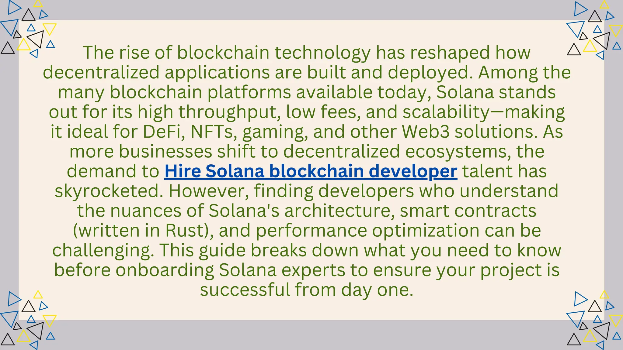 The rise of blockchain technology has reshaped how
decentralized applications are built and deployed. Among the
many blockchain platforms available today, Solana stands
out for its high throughput, low fees, and scalability—making
it ideal for DeFi, NFTs, gaming, and other Web3 solutions. As
more businesses shift to decentralized ecosystems, the
demand to Hire Solana blockchain developer talent has
skyrocketed. However, finding developers who understand
the nuances of Solana's architecture, smart contracts
(written in Rust), and performance optimization can be
challenging. This guide breaks down what you need to know
before onboarding Solana experts to ensure your project is
successful from day one.
 