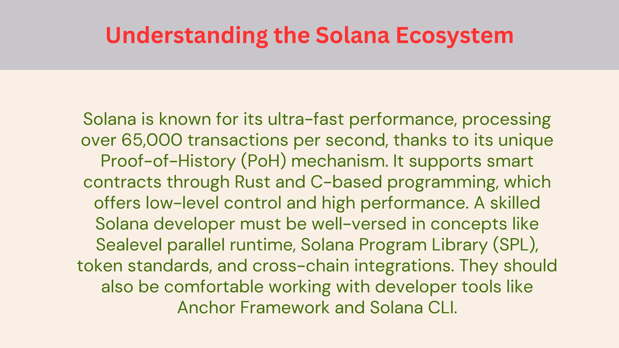 Solana is known for its ultra-fast performance, processing
over 65,000 transactions per second, thanks to its unique
Proof-of-History (PoH) mechanism. It supports smart
contracts through Rust and C-based programming, which
offers low-level control and high performance. A skilled
Solana developer must be well-versed in concepts like
Sealevel parallel runtime, Solana Program Library (SPL),
token standards, and cross-chain integrations. They should
also be comfortable working with developer tools like
Anchor Framework and Solana CLI.
Understanding the Solana Ecosystem
 