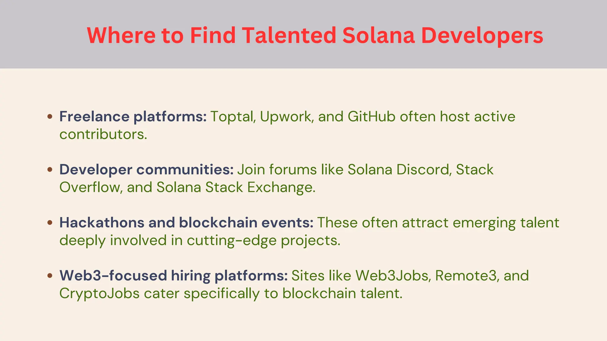 Freelance platforms: Toptal, Upwork, and GitHub often host active
contributors.
Developer communities: Join forums like Solana Discord, Stack
Overflow, and Solana Stack Exchange.
Hackathons and blockchain events: These often attract emerging talent
deeply involved in cutting-edge projects.
Web3-focused hiring platforms: Sites like Web3Jobs, Remote3, and
CryptoJobs cater specifically to blockchain talent.
Where to Find Talented Solana Developers
 