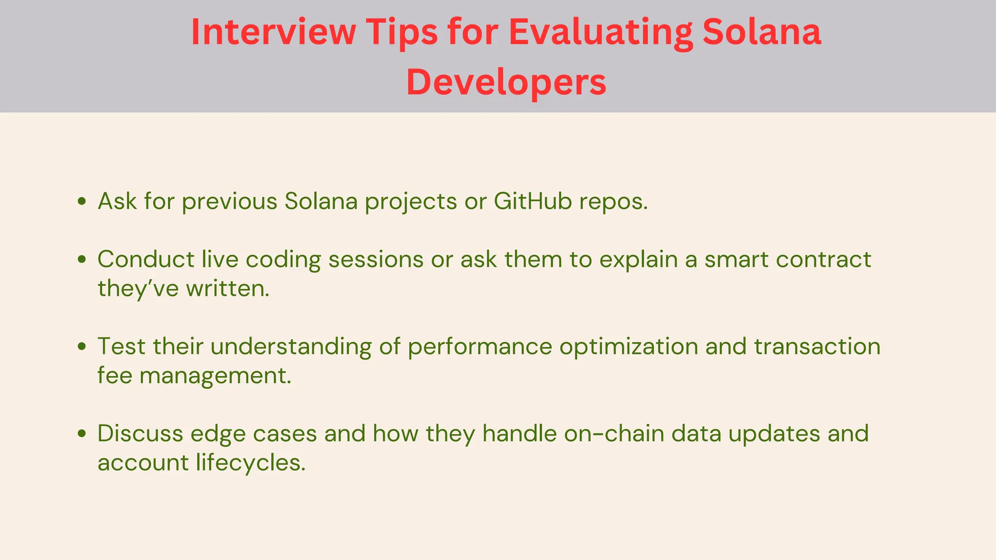 Ask for previous Solana projects or GitHub repos.
Conduct live coding sessions or ask them to explain a smart contract
they’ve written.
Test their understanding of performance optimization and transaction
fee management.
Discuss edge cases and how they handle on-chain data updates and
account lifecycles.
Interview Tips for Evaluating Solana
Developers
 