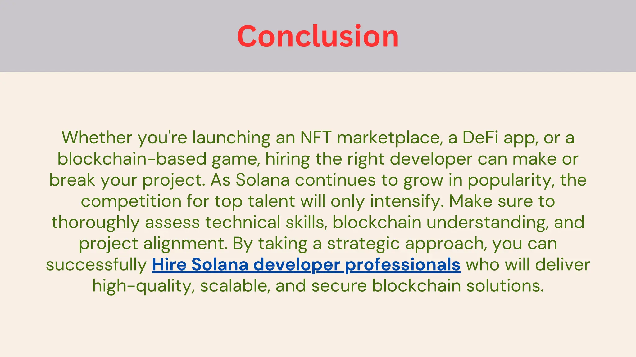 Whether you're launching an NFT marketplace, a DeFi app, or a
blockchain-based game, hiring the right developer can make or
break your project. As Solana continues to grow in popularity, the
competition for top talent will only intensify. Make sure to
thoroughly assess technical skills, blockchain understanding, and
project alignment. By taking a strategic approach, you can
successfully Hire Solana developer professionals who will deliver
high-quality, scalable, and secure blockchain solutions.
Conclusion
 