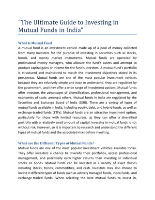 "The Ultimate Guide to Investing in
Mutual Funds in India"
What Is Mutual Fund
A mutual fund is an investment vehicle made up of a pool of money collected
from many investors for the purpose of investing in securities such as stocks,
bonds, and money market instruments. Mutual funds are operated by
professional money managers, who allocate the fund's assets and attempt to
produce capital gains or income for the fund's investors. A mutual fund's portfolio
is structured and maintained to match the investment objectives stated in its
prospectus. Mutual funds are one of the most popular investment vehicles
because they are relatively simple and easy to understand, they are regulated by
the government, and they offer a wide range of investment options. Mutual funds
offer investors the advantages of diversification, professional management, and
economies of scale, amongst others. Mutual funds in India are regulated by the
Securities and Exchange Board of India (SEBI). There are a variety of types of
mutual funds available in India, including equity, debt, and hybrid funds, as well as
exchange-traded funds (ETFs). Mutual funds are an attractive investment option,
particularly for those with limited resources, as they can offer a diversified
portfolio with a relatively small amount of capital. Investing in mutual funds is not
without risk, however, so it is important to research and understand the different
types of mutual funds and the associated risks before investing.
What are the Different Types of Mutual Funds?
Mutual funds are one of the most popular investment vehicles available today.
They offer investors a chance to diversify their portfolios, access professional
management, and potentially earn higher returns than investing in individual
stocks or bonds. Mutual funds can be invested in a variety of asset classes
including stocks, bonds, commodities, and cash. Investors may also choose to
invest in different types of funds such as actively managed funds, index funds, and
exchange-traded funds. When selecting the best mutual funds to invest in,
 