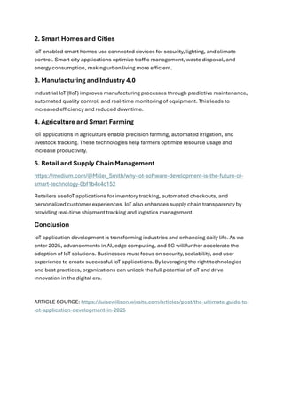2. Smart Homes and Cities
IoT-enabled smart homes use connected devices for security, lighting, and climate
control. Smart city applications optimize traffic management, waste disposal, and
energy consumption, making urban living more efficient.
3. Manufacturing and Industry 4.0
Industrial IoT (IIoT) improves manufacturing processes through predictive maintenance,
automated quality control, and real-time monitoring of equipment. This leads to
increased efficiency and reduced downtime.
4. Agriculture and Smart Farming
IoT applications in agriculture enable precision farming, automated irrigation, and
livestock tracking. These technologies help farmers optimize resource usage and
increase productivity.
5. Retail and Supply Chain Management
https://medium.com/@Miller_Smith/why-iot-software-development-is-the-future-of-
smart-technology-0bf1b4c4c152
Retailers use IoT applications for inventory tracking, automated checkouts, and
personalized customer experiences. IoT also enhances supply chain transparency by
providing real-time shipment tracking and logistics management.
Conclusion
IoT application development is transforming industries and enhancing daily life. As we
enter 2025, advancements in AI, edge computing, and 5G will further accelerate the
adoption of IoT solutions. Businesses must focus on security, scalability, and user
experience to create successful IoT applications. By leveraging the right technologies
and best practices, organizations can unlock the full potential of IoT and drive
innovation in the digital era.
ARTICLE SOURCE: https://luisewillson.wixsite.com/articles/post/the-ultimate-guide-to-
iot-application-development-in-2025
 