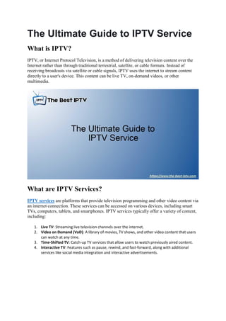 The Ultimate Guide to IPTV Service
What is IPTV?
IPTV, or Internet Protocol Television, is a method of delivering television content over the
Internet rather than through traditional terrestrial, satellite, or cable formats. Instead of
receiving broadcasts via satellite or cable signals, IPTV uses the internet to stream content
directly to a user's device. This content can be live TV, on-demand videos, or other
multimedia.
What are IPTV Services?
IPTV services are platforms that provide television programming and other video content via
an internet connection. These services can be accessed on various devices, including smart
TVs, computers, tablets, and smartphones. IPTV services typically offer a variety of content,
including:
1. Live TV: Streaming live television channels over the internet.
2. Video on Demand (VoD): A library of movies, TV shows, and other video content that users
can watch at any time.
3. Time-Shifted TV: Catch-up TV services that allow users to watch previously aired content.
4. Interactive TV: Features such as pause, rewind, and fast-forward, along with additional
services like social media integration and interactive advertisements.
 