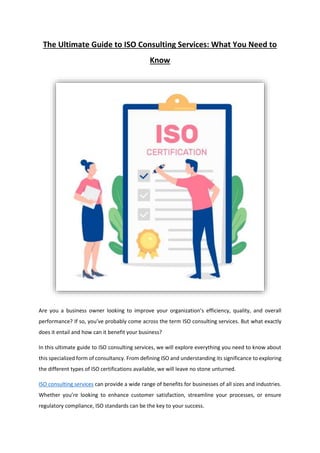 The Ultimate Guide to ISO Consulting Services: What You Need to
Know
Are you a business owner looking to improve your organization’s efficiency, quality, and overall
performance? If so, you’ve probably come across the term ISO consulting services. But what exactly
does it entail and how can it benefit your business?
In this ultimate guide to ISO consulting services, we will explore everything you need to know about
this specialized form of consultancy. From defining ISO and understanding its significance to exploring
the different types of ISO certifications available, we will leave no stone unturned.
ISO consulting services can provide a wide range of benefits for businesses of all sizes and industries.
Whether you’re looking to enhance customer satisfaction, streamline your processes, or ensure
regulatory compliance, ISO standards can be the key to your success.
 