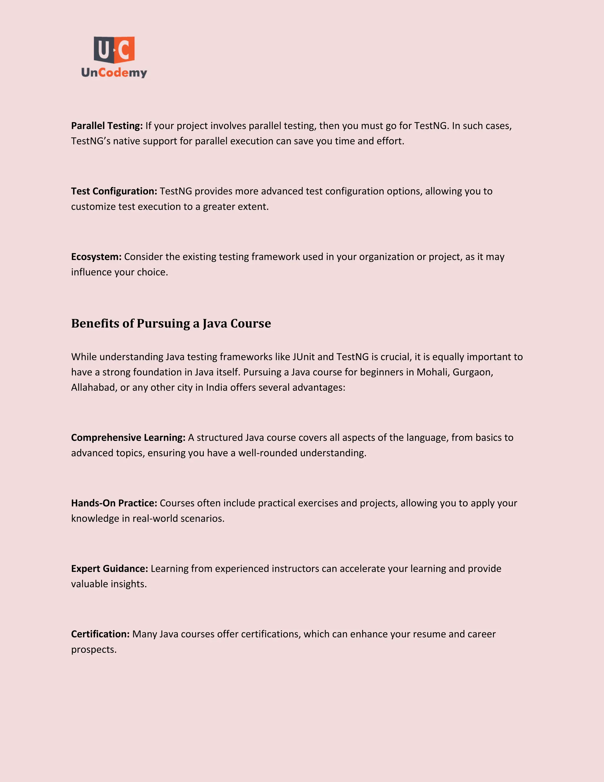 Parallel Testing: If your project involves parallel testing, then you must go for TestNG. In such cases,
TestNG’s native support for parallel execution can save you time and effort.
Test Configuration: TestNG provides more advanced test configuration options, allowing you to
customize test execution to a greater extent.
Ecosystem: Consider the existing testing framework used in your organization or project, as it may
influence your choice.
Benefits of Pursuing a Java Course
While understanding Java testing frameworks like JUnit and TestNG is crucial, it is equally important to
have a strong foundation in Java itself. Pursuing a Java course for beginners in Mohali, Gurgaon,
Allahabad, or any other city in India offers several advantages:
Comprehensive Learning: A structured Java course covers all aspects of the language, from basics to
advanced topics, ensuring you have a well-rounded understanding.
Hands-On Practice: Courses often include practical exercises and projects, allowing you to apply your
knowledge in real-world scenarios.
Expert Guidance: Learning from experienced instructors can accelerate your learning and provide
valuable insights.
Certification: Many Java courses offer certifications, which can enhance your resume and career
prospects.
 