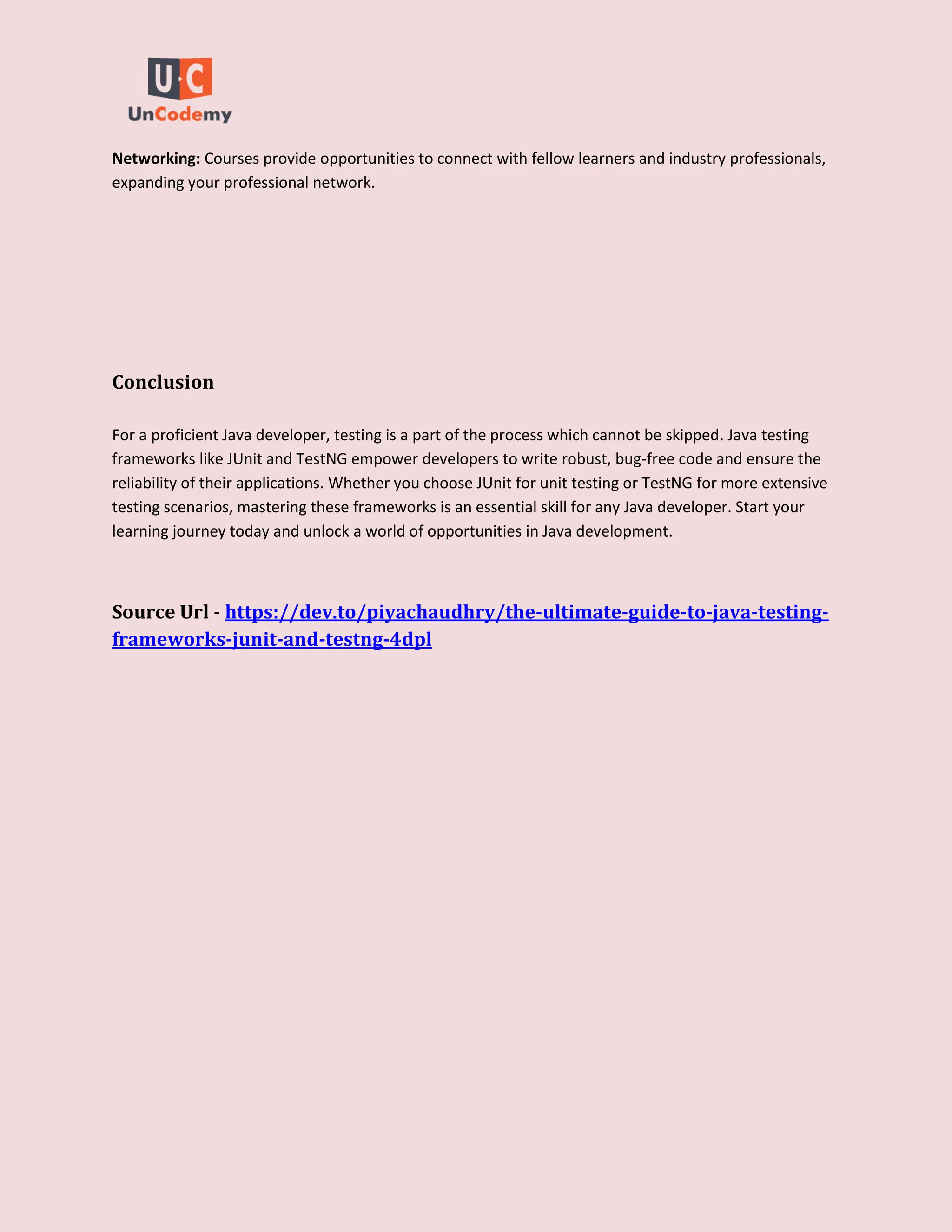 Networking: Courses provide opportunities to connect with fellow learners and industry professionals,
expanding your professional network.
Conclusion
For a proficient Java developer, testing is a part of the process which cannot be skipped. Java testing
frameworks like JUnit and TestNG empower developers to write robust, bug-free code and ensure the
reliability of their applications. Whether you choose JUnit for unit testing or TestNG for more extensive
testing scenarios, mastering these frameworks is an essential skill for any Java developer. Start your
learning journey today and unlock a world of opportunities in Java development.
Source Url - https://dev.to/piyachaudhry/the-ultimate-guide-to-java-testing-
frameworks-junit-and-testng-4dpl
 