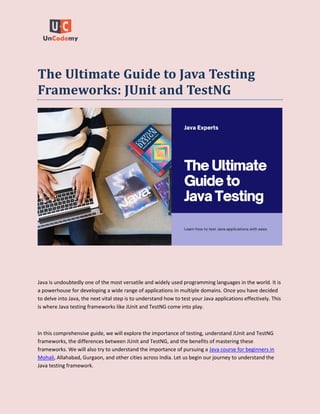 The Ultimate Guide to Java Testing
Frameworks: JUnit and TestNG
Java is undoubtedly one of the most versatile and widely used programming languages in the world. It is
a powerhouse for developing a wide range of applications in multiple domains. Once you have decided
to delve into Java, the next vital step is to understand how to test your Java applications effectively. This
is where Java testing frameworks like JUnit and TestNG come into play.
In this comprehensive guide, we will explore the importance of testing, understand JUnit and TestNG
frameworks, the differences between JUnit and TestNG, and the benefits of mastering these
frameworks. We will also try to understand the importance of pursuing a Java course for beginners in
Mohali, Allahabad, Gurgaon, and other cities across India. Let us begin our journey to understand the
Java testing framework.
 