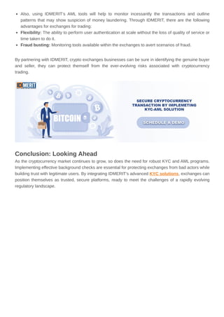 Also, using IDMERIT’s AML tools will help to monitor incessantly the transactions and outline
patterns that may show suspicion of money laundering. Through IDMERIT, there are the following
advantages for exchanges for trading:
Flexibility: The ability to perform user authentication at scale without the loss of quality of service or
time taken to do it.
Fraud busting: Monitoring tools available within the exchanges to avert scenarios of fraud.
By partnering with IDMERIT, crypto exchanges businesses can be sure in identifying the genuine buyer
and seller, they can protect themself from the ever-evolving risks associated with cryptocurrency
trading.
Conclusion: Looking Ahead
As the cryptocurrency market continues to grow, so does the need for robust KYC and AML programs.
Implementing effective background checks are essential for protecting exchanges from bad actors while
building trust with legitimate users. By integrating IDMERIT’s advanced KYC solutions, exchanges can
position themselves as trusted, secure platforms, ready to meet the challenges of a rapidly evolving
regulatory landscape.
 