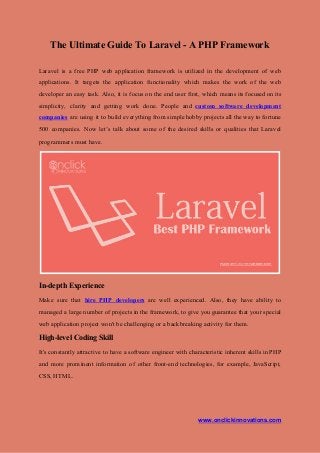The Ultimate Guide To Laravel - A PHP Framework
Laravel is a free PHP web application framework is utilized in the development of web
applications. It targets the application functionality which makes the work of the web
developer an easy task. Also, it is focus on the end user first, which means its focused on its
simplicity, clarity and getting work done. People and ​custom software development
companies are using it to build everything from simple hobby projects all the way to fortune
500 companies. Now let’s talk about some of the desired skills or qualities that Laravel
programmers must have.
In-depth Experience
Make sure ​that ​hire PHP developers are well experienced. Also, they have ability to
managed a large number of projects in the framework, to give you guarantee that your special
web application project won't be challenging or a backbreaking activity for them.
High-level Coding Skill
It's constantly attractive to have a software engineer with characteristic inherent skills in PHP
and more prominent information of other front-end technologies, for example, JavaScript,
CSS, HTML.
www.onclickinnovations.com
 