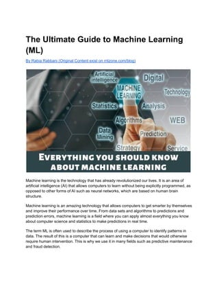 The Ultimate Guide to Machine Learning
(ML)
By Rabia Rabbani (Original Content exist on rritzone.com/blog)
Machine learning is the technology that has already revolutionized our lives. It is an area of
artificial intelligence (AI) that allows computers to learn without being explicitly programmed, as
opposed to other forms of AI such as neural networks, which are based on human brain
structure.
Machine learning is an amazing technology that allows computers to get smarter by themselves
and improve their performance over time. From data sets and algorithms to predictions and
prediction errors, machine learning is a field where you can apply almost everything you know
about computer science and statistics to make predictions in real time.
The term ML is often used to describe the process of using a computer to identify patterns in
data. The result of this is a computer that can learn and make decisions that would otherwise
require human intervention. This is why we use it in many fields such as predictive maintenance
and fraud detection.
 