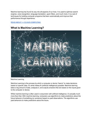Machine learning has found its way into all aspects of our lives. It is used to optimize search
engines, voice recognition, language translation, spam filters, and much more. It is a set of
techniques for building computer programs that learn automatically and improve their
performance through experience.
READ ABOUT >> CLOUD COMPUTING
What is Machine Learning?
Machine Learning
Machine Learning is the process by which a computer or device “learns” to make decisions
based on specific data. It’s what makes AI (artificial intelligence) possible. Machine learning
takes a big amount of data, analyzes it, and outputs answers that are based on the inputs given
to the computer or device.
While machine learning is often used in conjunction with artificial intelligence, it’s actually much
more than that. With machine learning, computers use algorithms to make predictions about the
future behavior of something (or someone) based on past observations. The algorithms use
past behaviors to make predictions about the future.
 