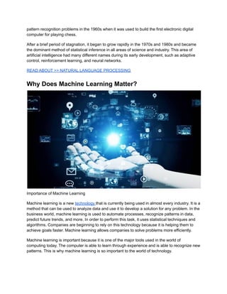 pattern recognition problems in the 1960s when it was used to build the first electronic digital
computer for playing chess.
After a brief period of stagnation, it began to grow rapidly in the 1970s and 1980s and became
the dominant method of statistical inference in all areas of science and industry. This area of
artificial intelligence had many different names during its early development, such as adaptive
control, reinforcement learning, and neural networks.
READ ABOUT >> NATURAL LANGUAGE PROCESSING
Why Does Machine Learning Matter?
Importance of Machine Learning
Machine learning is a new technology that is currently being used in almost every industry. It is a
method that can be used to analyze data and use it to develop a solution for any problem. In the
business world, machine learning is used to automate processes, recognize patterns in data,
predict future trends, and more. In order to perform this task, it uses statistical techniques and
algorithms. Companies are beginning to rely on this technology because it is helping them to
achieve goals faster. Machine learning allows companies to solve problems more efficiently.
Machine learning is important because it is one of the major tools used in the world of
computing today. The computer is able to learn through experience and is able to recognize new
patterns. This is why machine learning is so important to the world of technology.
 