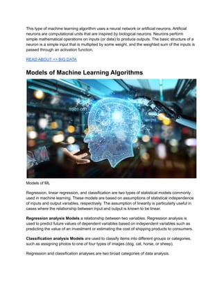 This type of machine learning algorithm uses a neural network or artificial neurons. Artificial
neurons are computational units that are inspired by biological neurons. Neurons perform
simple mathematical operations on inputs (or data) to produce outputs. The basic structure of a
neuron is a simple input that is multiplied by some weight, and the weighted sum of the inputs is
passed through an activation function.
READ ABOUT >> BIG DATA
Models of Machine Learning Algorithms
Models of ML
Regression, linear regression, and classification are two types of statistical models commonly
used in machine learning. These models are based on assumptions of statistical independence
of inputs and output variables, respectively. The assumption of linearity is particularly useful in
cases where the relationship between input and output is known to be linear.
Regression analysis Models a relationship between two variables. Regression analysis is
used to predict future values of dependent variables based on independent variables such as
predicting the value of an investment or estimating the cost of shipping products to consumers.
Classification analysis Models are used to classify items into different groups or categories,
such as assigning photos to one of four types of images (dog, cat, horse, or sheep).
Regression and classification analyses are two broad categories of data analysis.
 