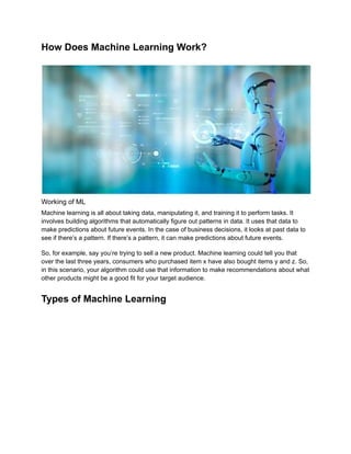 How Does Machine Learning Work?
Working of ML
Machine learning is all about taking data, manipulating it, and training it to perform tasks. It
involves building algorithms that automatically figure out patterns in data. It uses that data to
make predictions about future events. In the case of business decisions, it looks at past data to
see if there’s a pattern. If there’s a pattern, it can make predictions about future events.
So, for example, say you’re trying to sell a new product. Machine learning could tell you that
over the last three years, consumers who purchased item x have also bought items y and z. So,
in this scenario, your algorithm could use that information to make recommendations about what
other products might be a good fit for your target audience.
Types of Machine Learning
 
