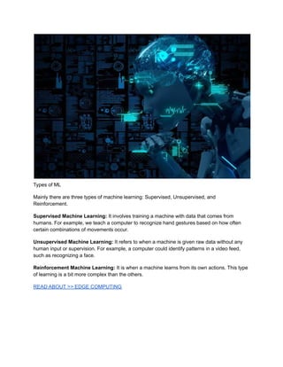 Types of ML
Mainly there are three types of machine learning: Supervised, Unsupervised, and
Reinforcement.
Supervised Machine Learning: It involves training a machine with data that comes from
humans. For example, we teach a computer to recognize hand gestures based on how often
certain combinations of movements occur.
Unsupervised Machine Learning: It refers to when a machine is given raw data without any
human input or supervision. For example, a computer could identify patterns in a video feed,
such as recognizing a face.
Reinforcement Machine Learning: It is when a machine learns from its own actions. This type
of learning is a bit more complex than the others.
READ ABOUT >> EDGE COMPUTING
 